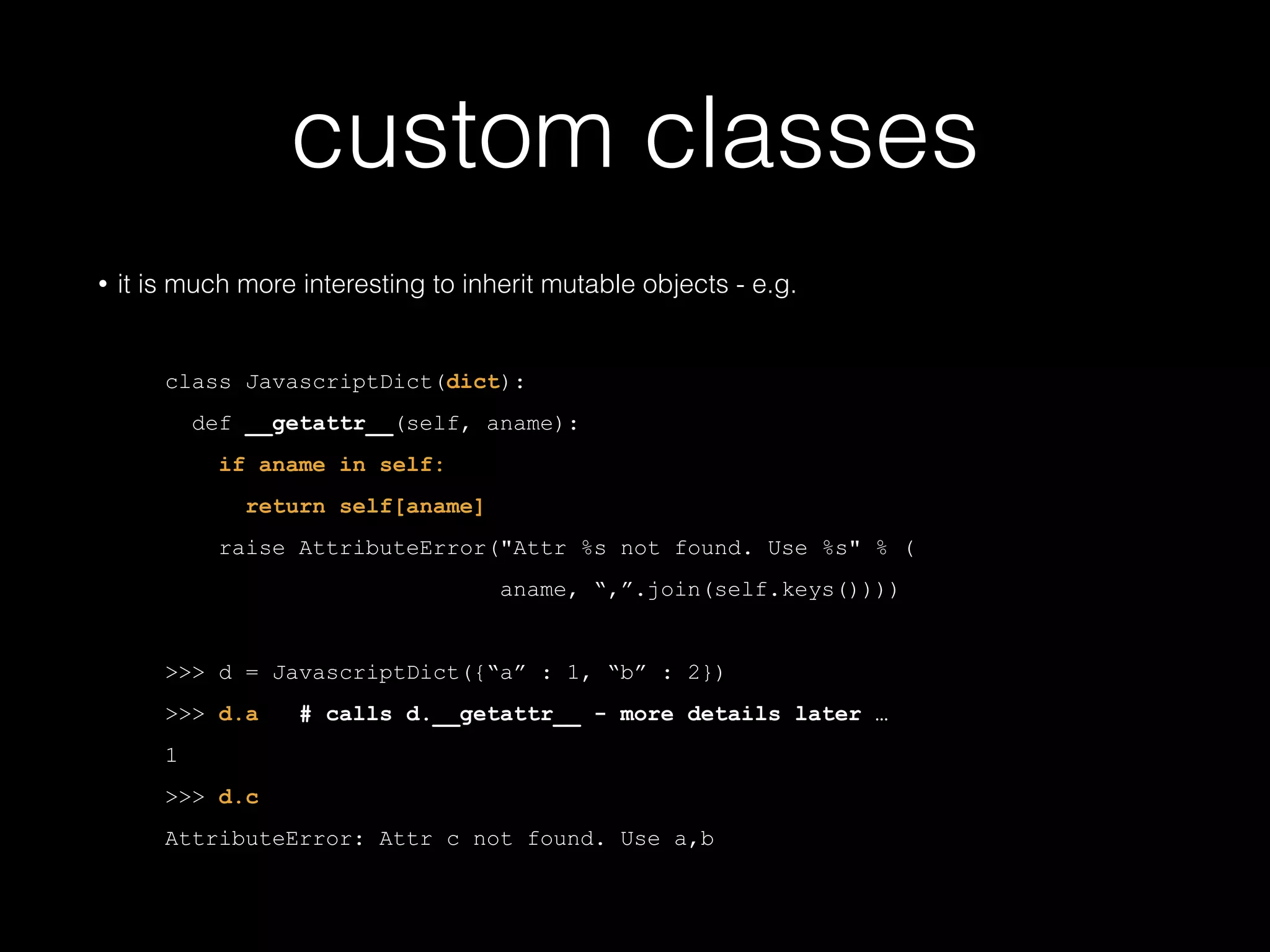custom classes • it is much more interesting to inherit mutable objects - e.g. ! class JavascriptDict(dict): def __getattr__(self, aname): if aname in self: return self[aname] raise AttributeError("Attr %s not found. Use %s" % ( aname, ",".join(self.keys()))) ! >>> d = JavascriptDict({"a" : 1, "b" : 2}) >>> d.a # calls d.__getattr__ - more details later … 1 >>> d.c AttributeError: Attr c not found. Use a,b 