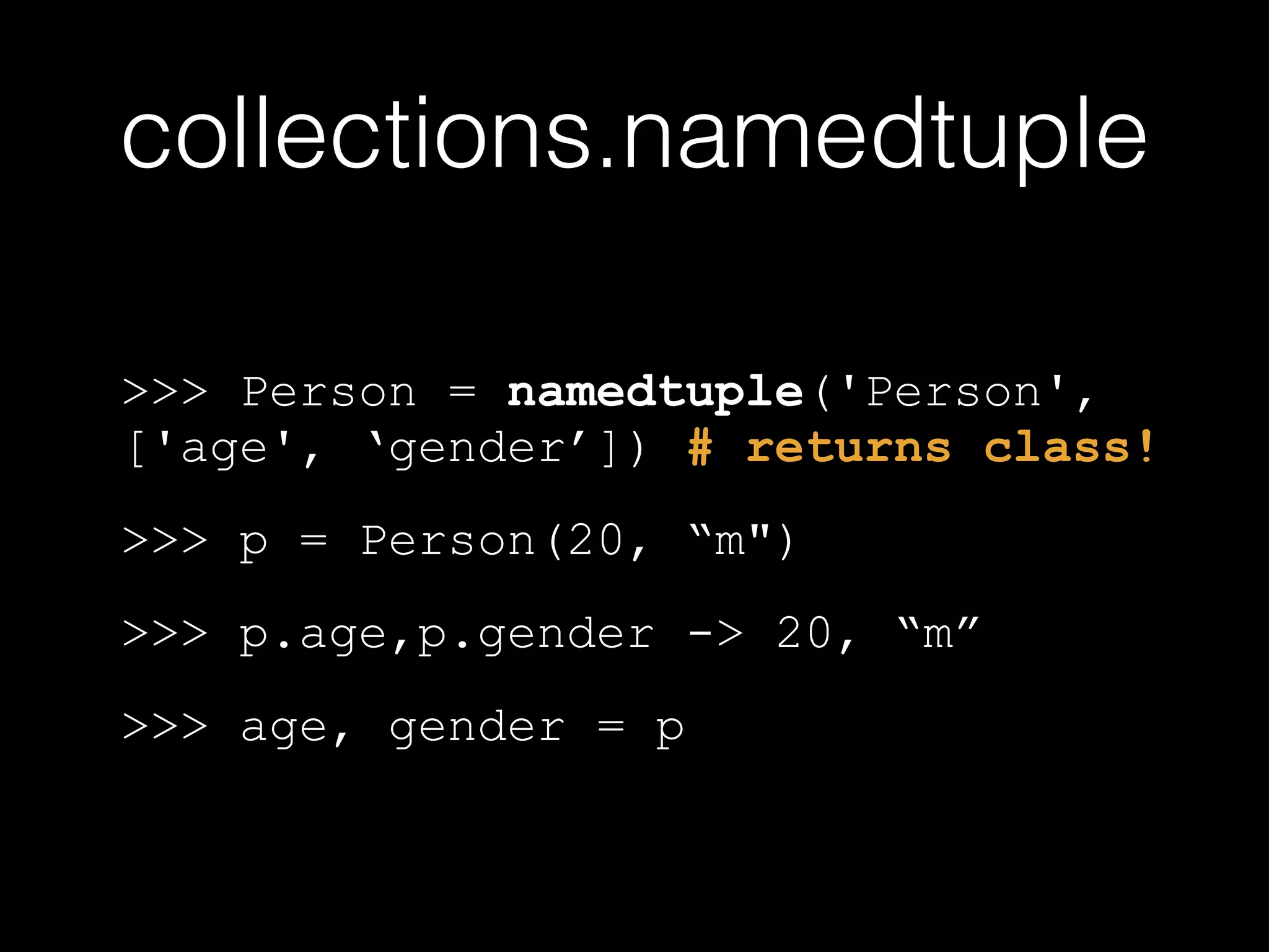 collections.namedtuple >>> Person = namedtuple('Person', ['age', 'gender']) # returns class! >>> p = Person(20, "m") >>> p.age,p.gender -> 20, "m" >>> age, gender = p 