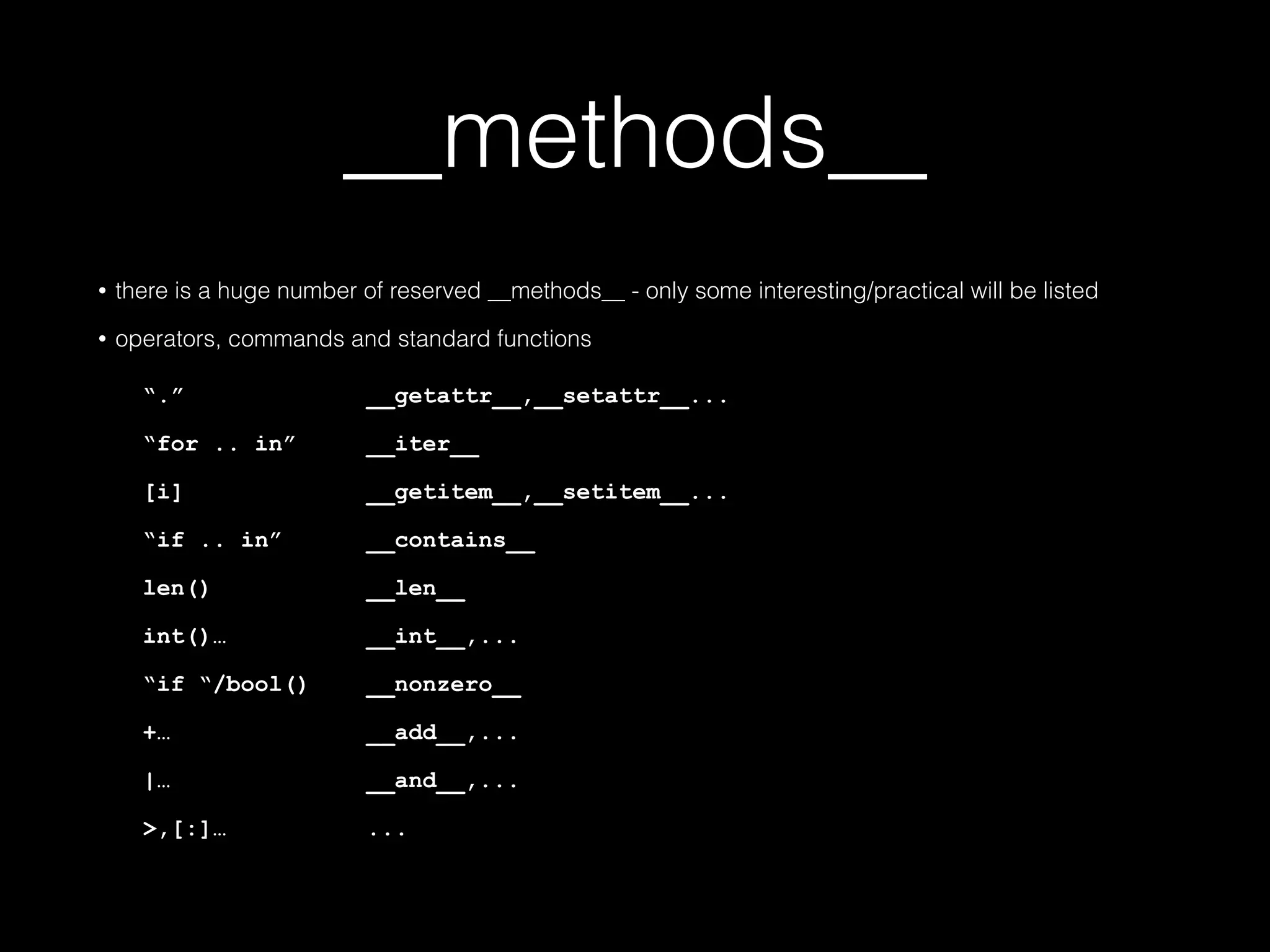 __methods__ • there is a huge number of reserved __methods__ - only some interesting/practical will be listed • operators, commands and standard functions "." __getattr__,__setattr__... "for .. in" __iter__ [i] __getitem__,__setitem__... "if .. in" __contains__ len() __len__ int()… __int__,... "if "/bool() __nonzero__ +… __add__,... |… __and__,... >,[:]… ... 