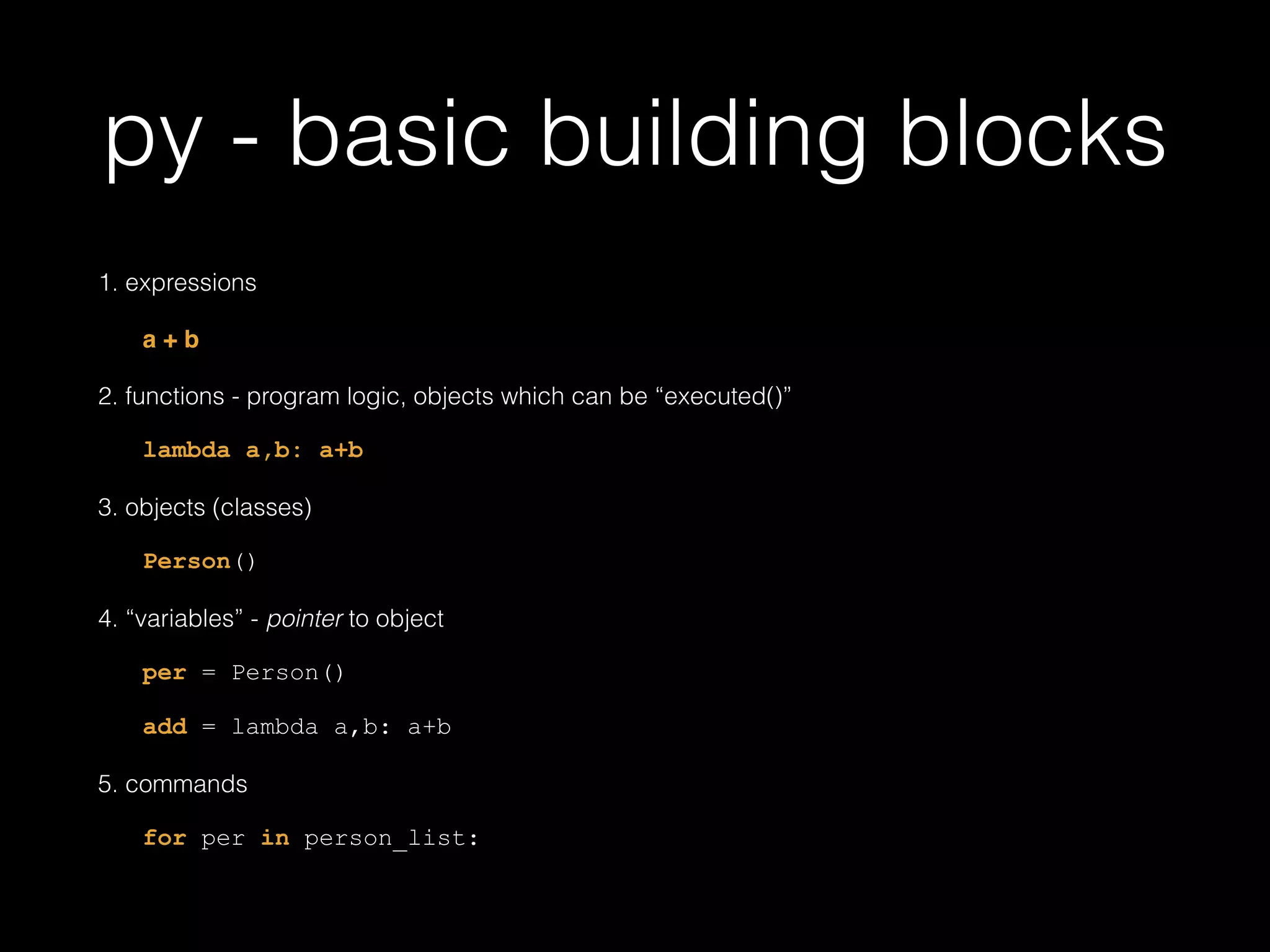 py - basic building blocks 1. expressions a + b! 2. functions - program logic, objects which can be "executed()" lambda a,b: a+b 3. objects (classes) Person() 4. "variables" - pointer to object per = Person() add = lambda a,b: a+b 5. commands for per in person_list: 
