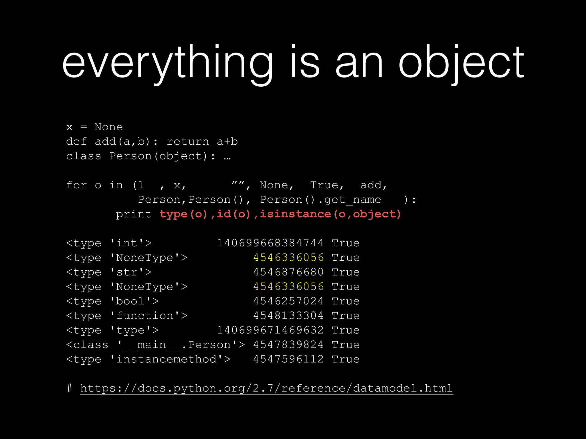 everything is an object x = None def add(a,b): return a+b class Person(object): … ! for o in (1 , x, "", None, True, add, Person,Person(), Person().get_name ): print type(o),id(o),isinstance(o,object) ! <type 'int'> 140699668384744 True <type 'NoneType'> 4546336056 True <type 'str'> 4546876680 True <type 'NoneType'> 4546336056 True <type 'bool'> 4546257024 True <type 'function'> 4548133304 True <type 'type'> 140699671469632 True <class '__main__.Person'> 4547839824 True <type 'instancemethod'> 4547596112 True ! # https://docs.python.org/2.7/reference/datamodel.html 
