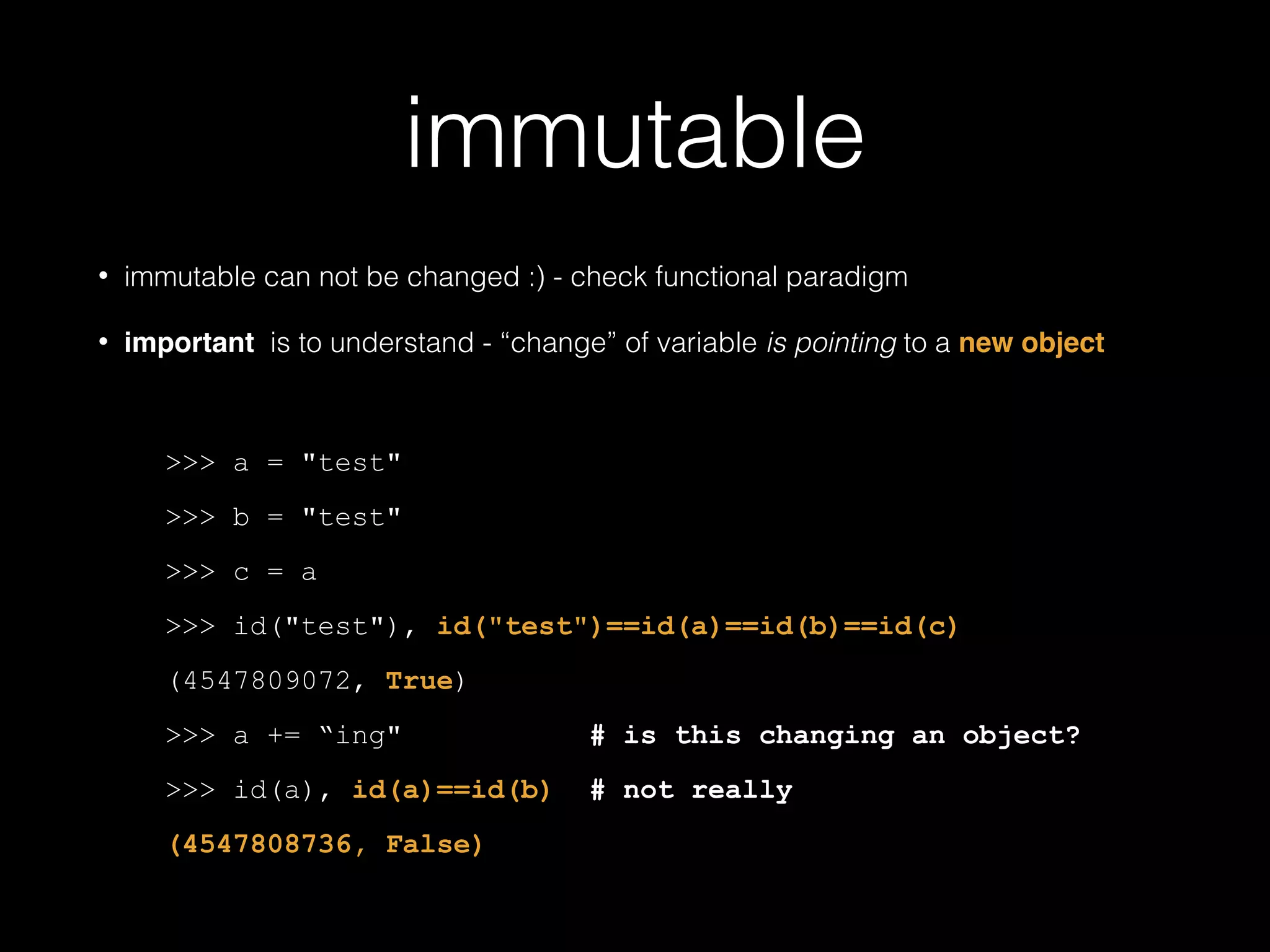 immutable • immutable can not be changed :) - check functional paradigm • important is to understand - "change" of variable is pointing to a new object ! >>> a = "test" >>> b = "test" >>> c = a >>> id("test"), id("test")==id(a)==id(b)==id(c) (4547809072, True) >>> a += "ing" # is this changing an object? >>> id(a), id(a)==id(b) # not really (4547808736, False) 