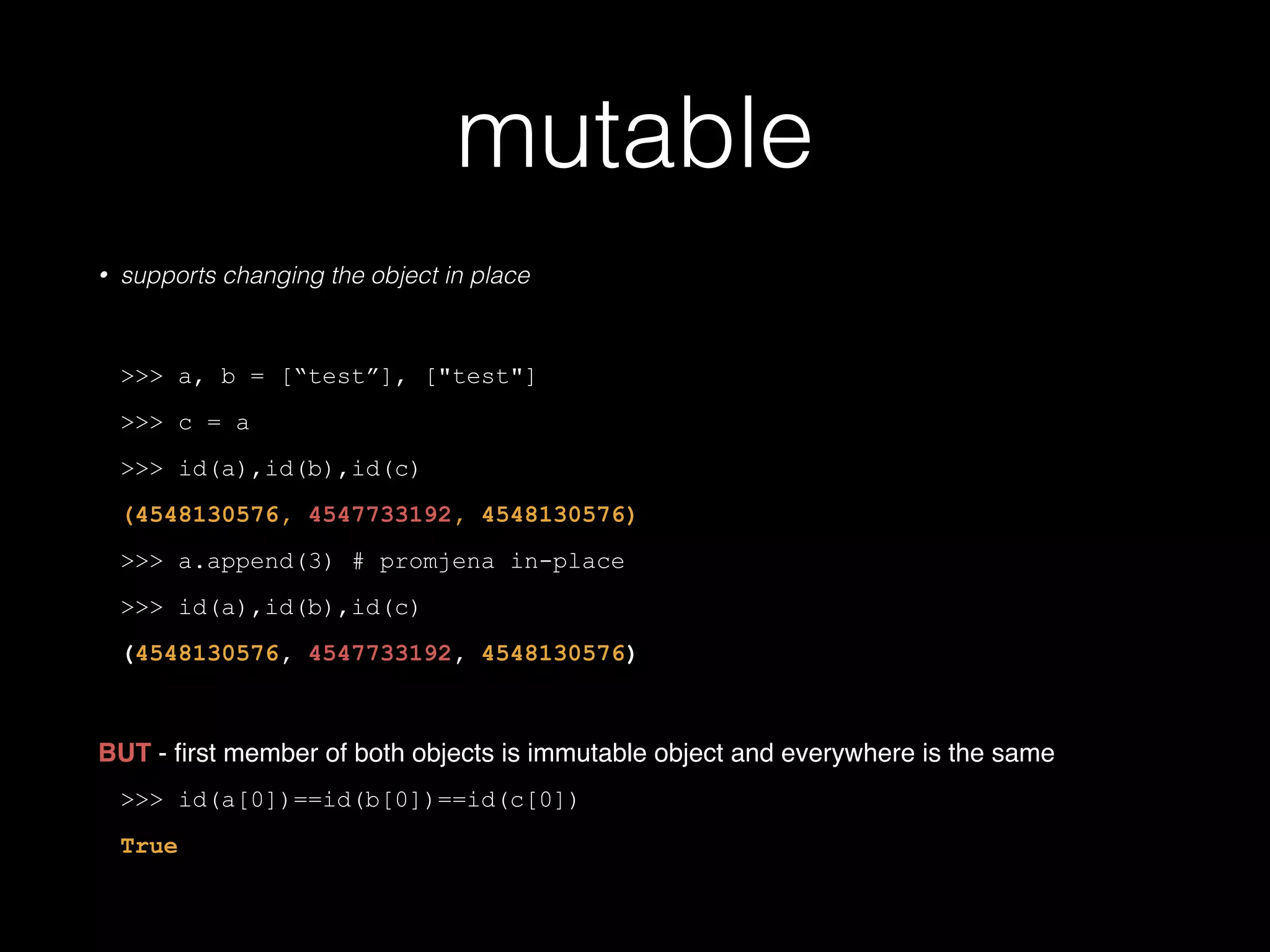 mutable • supports changing the object in place ! >>> a, b = ["test"], ["test"] >>> c = a >>> id(a),id(b),id(c) (4548130576, 4547733192, 4548130576) >>> a.append(3) # promjena in-place >>> id(a),id(b),id(c) (4548130576, 4547733192, 4548130576) ! BUT - ﬁrst member of both objects is immutable object and everywhere is the same! >>> id(a[0])==id(b[0])==id(c[0]) True 