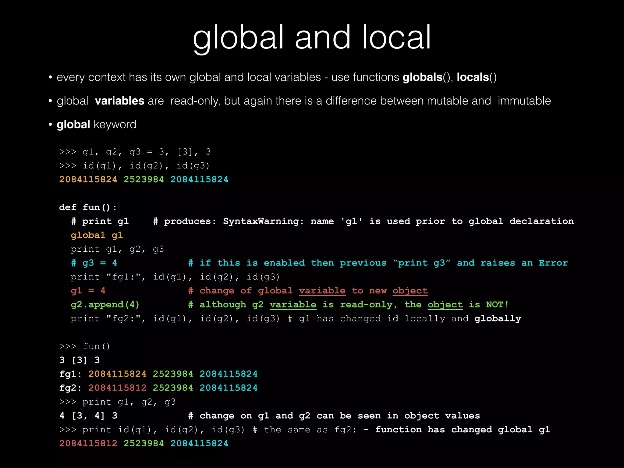 global and local • every context has its own global and local variables - use functions globals(), locals() • global variables are read-only, but again there is a difference between mutable and immutable • global keyword ! >>> g1, g2, g3 = 3, [3], 3 >>> id(g1), id(g2), id(g3) 2084115824 2523984 2084115824 ! def fun(): # print g1 # produces: SyntaxWarning: name 'g1' is used prior to global declaration global g1 print g1, g2, g3 # g3 = 4 # if this is enabled then previous "print g3" and raises an Error print "fg1:", id(g1), id(g2), id(g3) g1 = 4 # change of global variable to new object g2.append(4) # although g2 variable is read-only, the object is NOT! print "fg2:", id(g1), id(g2), id(g3) # g1 has changed id locally and globally ! >>> fun() 3 [3] 3 fg1: 2084115824 2523984 2084115824 fg2: 2084115812 2523984 2084115824 >>> print g1, g2, g3 4 [3, 4] 3 # change on g1 and g2 can be seen in object values >>> print id(g1), id(g2), id(g3) # the same as fg2: - function has changed global g1 2084115812 2523984 2084115824 
