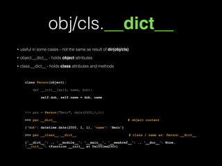 obj/cls.__dict__
• useful in some cases - not the same as result of dir(obj/cls)
• object.__dict__ - holds object attributes
• class.__dict__ - holds class attributes and methods
!
class Person(object):
def __init__(self, name, dob):
self.dob, self.name = dob, name
!
>>> per = Person("Bero", date(2000,1,1))
>>> per.__dict__ # object content
{'dob': datetime.date(2000, 1, 1), 'name': 'Bero'}
>>> per.__class__.__dict__ # class / same as: Person.__dict__
{'__dict__': …, '__module__': '__main__', '__weakref__': …, '__doc__': None,
'__init__': <function __init__ at 0x1051ea230>}
 