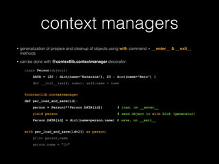 context managers
• generalization of prepare and cleanup of objects using with command + __enter__ & __exit__
methods
• can be done with @contextlib.contextmanager decorator:
class Person(object):
DATA = {20 : dict(name="Katarina"), 23 : dict(name="Bero") }
def __init__(self, name): self.name = name
!
@contextlib.contextmanager
def per_load_and_save(id):
person = Person(**Person.DATA[id]) # load, on __enter__
yield person # send object in with blok (generator)
Person.DATA[id] = dict(name=person.name) # save, on __exit__
with per_load_and_save(id=23) as person:
print person.name
person.name = "Jo"
 