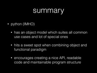 summary
• python (IMHO)
• has an object model which suites all common
use cases and lot of special ones
• hits a sweet spot when combining object and
functional paradigm
• encourages creating a nice API, readable
code and maintainable program structure
 