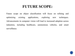 FUTURE SCOPE:
Future scope on object classification will focus on refining and
optimizing existing applications, exploring new techniques.
Advancements in computer vision will lead to increased adoption across
industries, including healthcare, autonomous vehicles, and smart
surveillance.
 