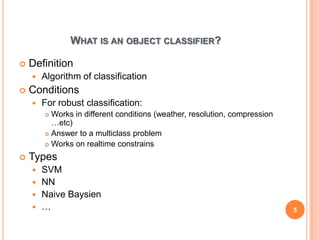 WHAT IS AN OBJECT CLASSIFIER?

   Definition
       Algorithm of classification
   Conditions
       For robust classification:
         Works in different conditions (weather, resolution, compression
          …etc)
         Answer to a multiclass problem

         Works on realtime constrains

   Types
     SVM
     NN
     Naive Baysien
     …                                                                     5
 