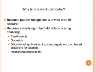 Why is this work particular?


 Because pattern recognition is a wide area of
  research
 Because classifying in far field videos is a big
  challenge
     Small objects
     Occlusion
     Dificulties of application of existing algorithms (part based
      classifiers for exemple)
     Insatisfying results as far



                                                                      8
 