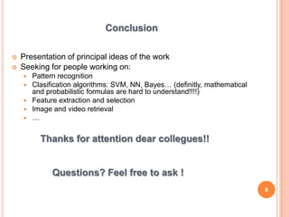Conclusion

   Presentation of principal ideas of the work
   Seeking for people working on:
       Pattern recognition
       Clasification algorithms: SVM, NN, Bayes… (definitly, mathematical
        and probabilistic formulas are hard to understand!!!!)
       Feature extraction and selection
       Image and video retrieval
       …


          Thanks for attention dear collegues!!


              Questions? Feel free to ask !
                                                                             9
 