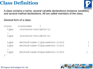 © Prognoz Technologies Pvt. Ltd
Class Definition
A class contains a name, several variable declarations (instance variables)
and several method declarations. All are called members of the class.
General form of a class:
class classname {
type instance-variable-1;
…
type instance-variable-n;
type method-name-1(parameter-list) {
type method-name-2(parameter-list) {
…
type method-name-m(parameter-list) { …
}
 