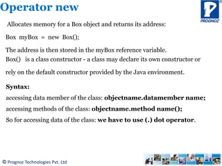 © Prognoz Technologies Pvt. Ltd
Operator new
Allocates memory for a Box object and returns its address:
Box myBox = new Box();
The address is then stored in the myBox reference variable.
Box() is a class constructor - a class may declare its own constructor or
rely on the default constructor provided by the Java environment.
Syntax:
accessing data member of the class: objectname.datamember name;
accessing methods of the class: objectname.method name();
So for accessing data of the class: we have to use (.) dot operator.
 