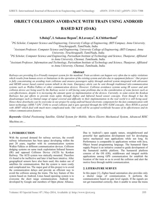 IJRET: International Journal of Research in Engineering and Technology eISSN: 2319-1163 | pISSN: 2321-7308 
__________________________________________________________________________________________ 
Volume: 03 Special Issue: 07 | May-2014, Available @ http://www.ijret.org 355 
OBJECT COLLISION AVOIDANCE WITH TRAIN USING ANDROID BASED KIT (OAK) S.Balaji1, I. Sahanaz Begum2, R.Lavanya3, K.Chitharthani4 1PG Scholar, Computer Science and Engineering, University College of Engineering, (BIT Campus), Anna University, Tiruchirappalli, TamilNadu, India. 2Assistant Professor, Computer Science and Engineering, University College of Engineering, (BIT Campus), Anna University, Tiruchirappalli, TamilNadu, India. 3PG Scholar, Computer Science and Engineering, Parisutham Institute of Technology and Science, Thanjavur, Affiliated to Anna University, Chennai, Tamilnadu, India. 4Assistant Professor, Information and Technology, Parisutham Institute of Technology and Science, Thanjavur, Affiliated to Anna University, Chennai, Tamilnadu, India. Abstract Railways are providing Eco-Friendly transport system for the mankind. Train accidents can happen very often due to safety violations which results from human errors or limitations in the operation of the existing system and also due to equipment failures’. Our project is fully concentrating on avoiding train collisions and ensures passengers safety through android system integrated with ultrasonic and MEMS sensor based control system inbuilt in the train. Emergency alerts can be sent through traditional tele-communication systems such as Walkie-Talkies or other communication devices. However, Collision avoidance systems using IR sensor and anti collision device are being used by the Railway sector is still facing some problems due to the consideration of some factors such as cost-effectiveness, despite it is increasing the amount spent on implementation of the devices. Currently, to some extent the Konkan Railways has put efforts to provide train safety through Zigbee and Infrared based sensor concepts. Even though it has the disadvantages such as limited range of signal covered and difficulty in their implementation in the real world it is still being used. Hence these drawbacks can be overcome in our project by using android based electronic component for the fast communication with latest technology (ARM-7 LPC 2148) to avoid collision and it gets operated through the GPS /GSM concepts. Here RTOS is ported with ARM7 which deal with much more complicated tasks. Our work will be accepted worldwide because of its effectiveness and its robust communication features. Keywords: Global Positioning Satellite, Global System for Mobile, Micro Electro Mechanical System, Advanced RISC Machine.etc… 
-----------------------------------------------------------------------***----------------------------------------------------------------------- 1. INTRODUCTION 
With the accrued demand for railway services, the overall railway infrastructure has been apace developing within the past 20 years, together with its communication systems Walkie-Talkies or different communication devices. Collision dodging systems on same track exploitation Infrared Sensors (IR) and opposed Collision Device (ACD) by Konkan Railway. The ACD system was statically mounted. Therefore it's found to be ineffective and later it had been intuitive. After geographical sensors have also been used, this makes use of satellites for communication. But the system is more costly and complicated too. The major goal of this project is to avoid the communication delays and provide an efficient way to avoid the collision among the trains. The key feature of this system based on Android, Linux based operating system is to overcome the short range communication. Android was developed by Google and members of Open phone Alliance. Due to Android’s open supply nature, straightforward and powerful fast application development tool for developing native mechanical man applications while not long. Its Performance is comparable to applications written with Java, Object bound programming language. The humanoid Open supply Project is an initiative created to guide development of the humanoid mobile platform. The humanoid platform consists of the OS (OS), middleware and integral mobile applications among GPS communication for establish the location of the train so as to avoid the collision and alert the motive force through mobile communication. 2. LITERATURE SURVEY 
In this paper [1], Zigbee based automation also provides only a shorter range of communication. It performs the communication based on gate level signals. If the signals are not get transmitted correctly, then it unable to sense the trains  