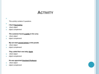 ACTIVITY

This activity contains 5 questions.

I find it fascinating.
 direct object
 object complement
The customer found a spider in his curry.
 direct object
 object complement
My son took several photos at the parade.
 direct object
 object complement
They called their new baby Apple.
 direct object
 object complement
He was appointed Assistant Professor.
 direct object
 object complement
 
