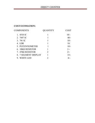 OBJECT COUNTER
COST ESTIMATION:
COMPONENTS QUANTITY COST
1. 4510 IC 1 18/-
2. 7447 IC 1 40/-
3. 741 IC 1 10/-
4. LDR 1 18/
5. POTENTIOMETER 1 10/-
6. 10KΩ RESISTOR 1 1/-
7. 470Ω RESISTOR 2 2/-
8. 7 SEGMENT DISPLAY 1 15/-
9. WHITE LED 2 4/-
 