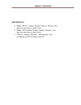 OBJECT COUNTER
REFERENCE:
 Phillips, BCD to 7 segment Decoder, Unknown. Retrieved from
http://www.doctronics.co.uk/4511.htm
 Phillips, BCD Up/Down Counter, Unknown. Retrieved from
http://www.doctronics.co.uk/4510.htm
 Unknown, Analogue Electronics, 2006. Retrieved from
en.wikipedia.org/wiki/Analogue_electronics
 