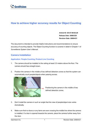 How to achieve higher accuracy results for Object Counting


                                                                   Article ID: GV-27-08-02-29
                                                                   Release Date: 2008/2/29
                                                                   Revision Date: 2008/4/21


The document is intended to provide helpful instructions and recommendations to ensure
accuracy of counting objects. The Object Counting function is covered in detail in Chapter 1 of
Surveillance System User’s Manual.


Camera Installation
Application: People Counting, Product Line Counting

1.   The camera should be installed to the ceiling at least 2.5 meters above the floor. The
     camera should face straight down.


2.   Position the camera in the middle of two defined detection zones so that the system can
     automatically count people/objects when passing across.




                                                 Positioning the camera in the middle of two
                                                 defined detection zones.




3.   Don’t install the camera in such an angle that the view of people/object size varies
     dramatically.


4.   Make sure that no doors or any items are ever crossing the middle line where the camera
     is installed. If a door is opened towards the camera, place the camera further away from
     the door.

GeoVision Inc.                               1                           Revision Date: 2008/4/21
 