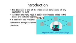 Introduction
• the database is one of the most critical components of any
application we build.
• And there are many ways to design the database based on the
needs of a particular application.
• It can either be a relational
database or an object-oriented
database.
 