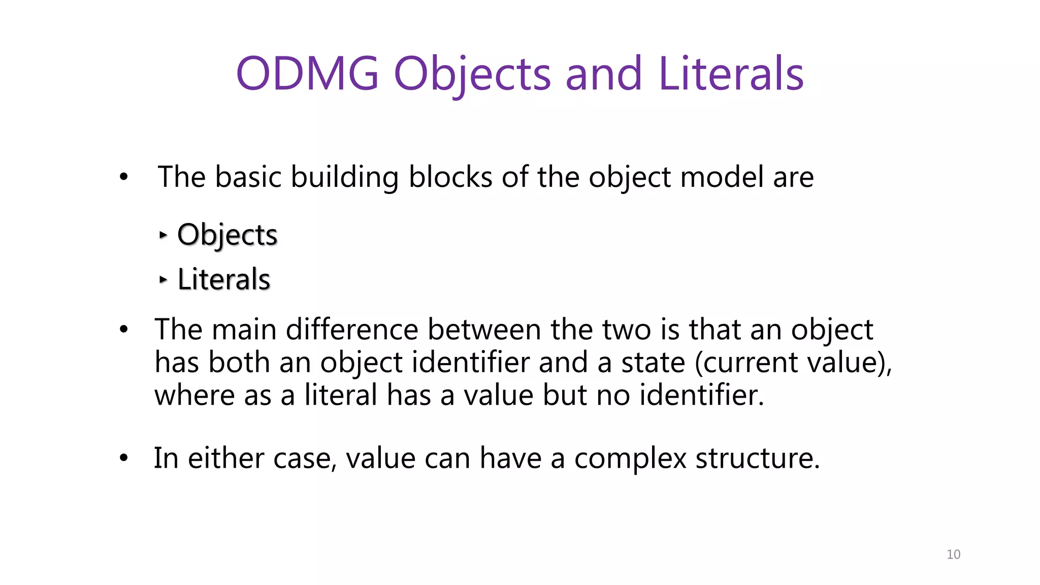 ODMG Objects and Literals • The basic building blocks of the object model are ‣ Objects ‣ Literals • The main difference between the two is that an object has both an object identifier and a state (current value), where as a literal has a value but no identifier. • In either case, value can have a complex structure. 10 