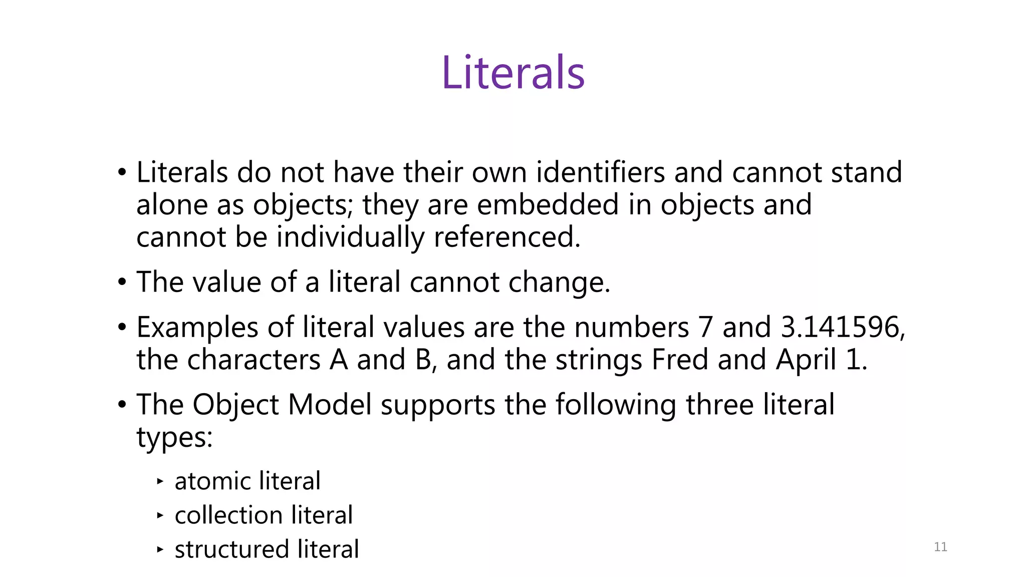 Literals • Literals do not have their own identifiers and cannot stand alone as objects; they are embedded in objects and cannot be individually referenced. • The value of a literal cannot change. • Examples of literal values are the numbers 7 and 3.141596, the characters A and B, and the strings Fred and April 1. • The Object Model supports the following three literal types: ‣ atomic literal ‣ collection literal ‣ structured literal 11 