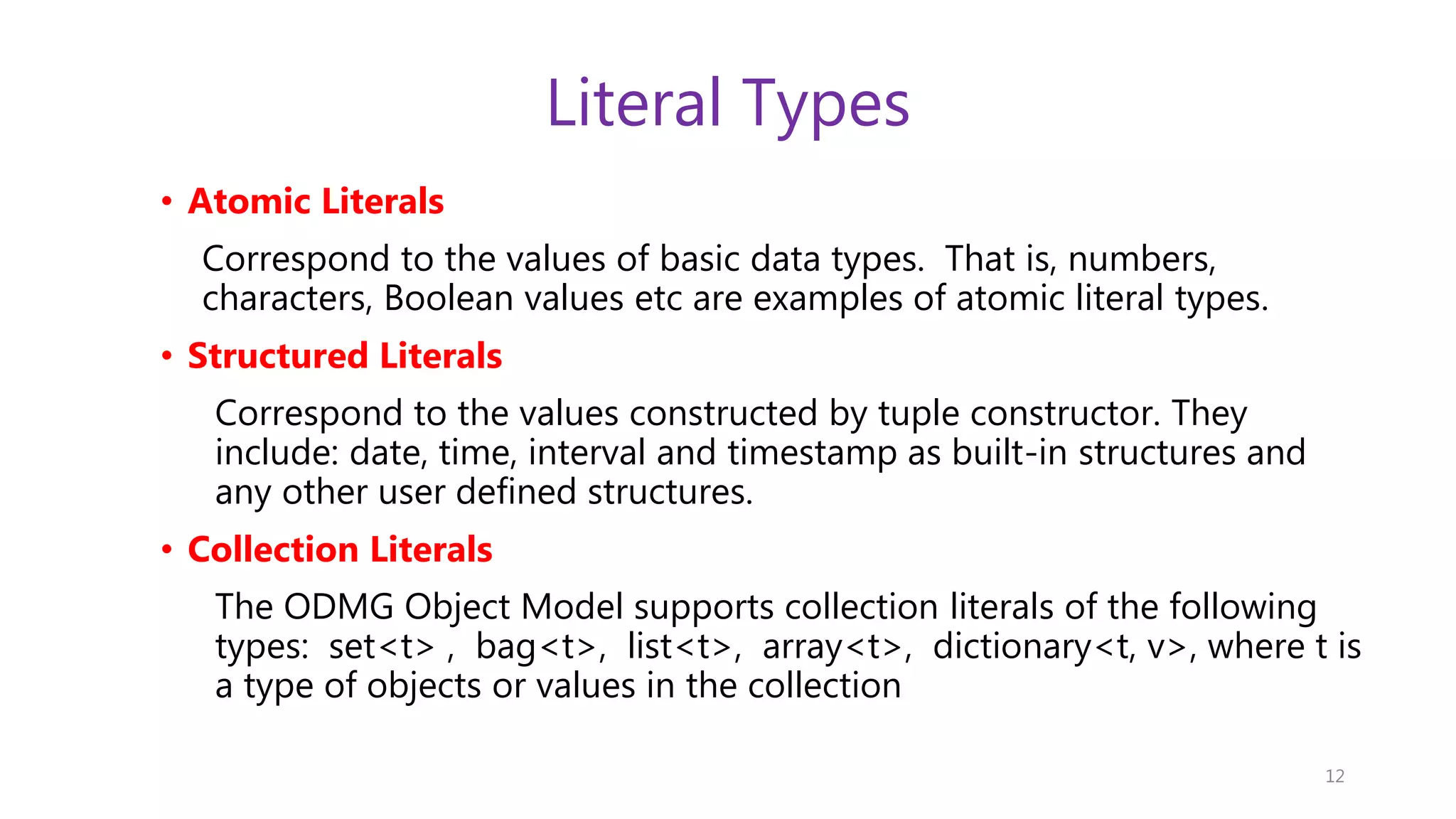 Literal Types • Atomic Literals Correspond to the values of basic data types. That is, numbers, characters, Boolean values etc are examples of atomic literal types. • Structured Literals Correspond to the values constructed by tuple constructor. They include: date, time, interval and timestamp as built-in structures and any other user defined structures. • Collection Literals The ODMG Object Model supports collection literals of the following types: set<t> , bag<t>, list<t>, array<t>, dictionary<t, v>, where t is a type of objects or values in the collection 12 