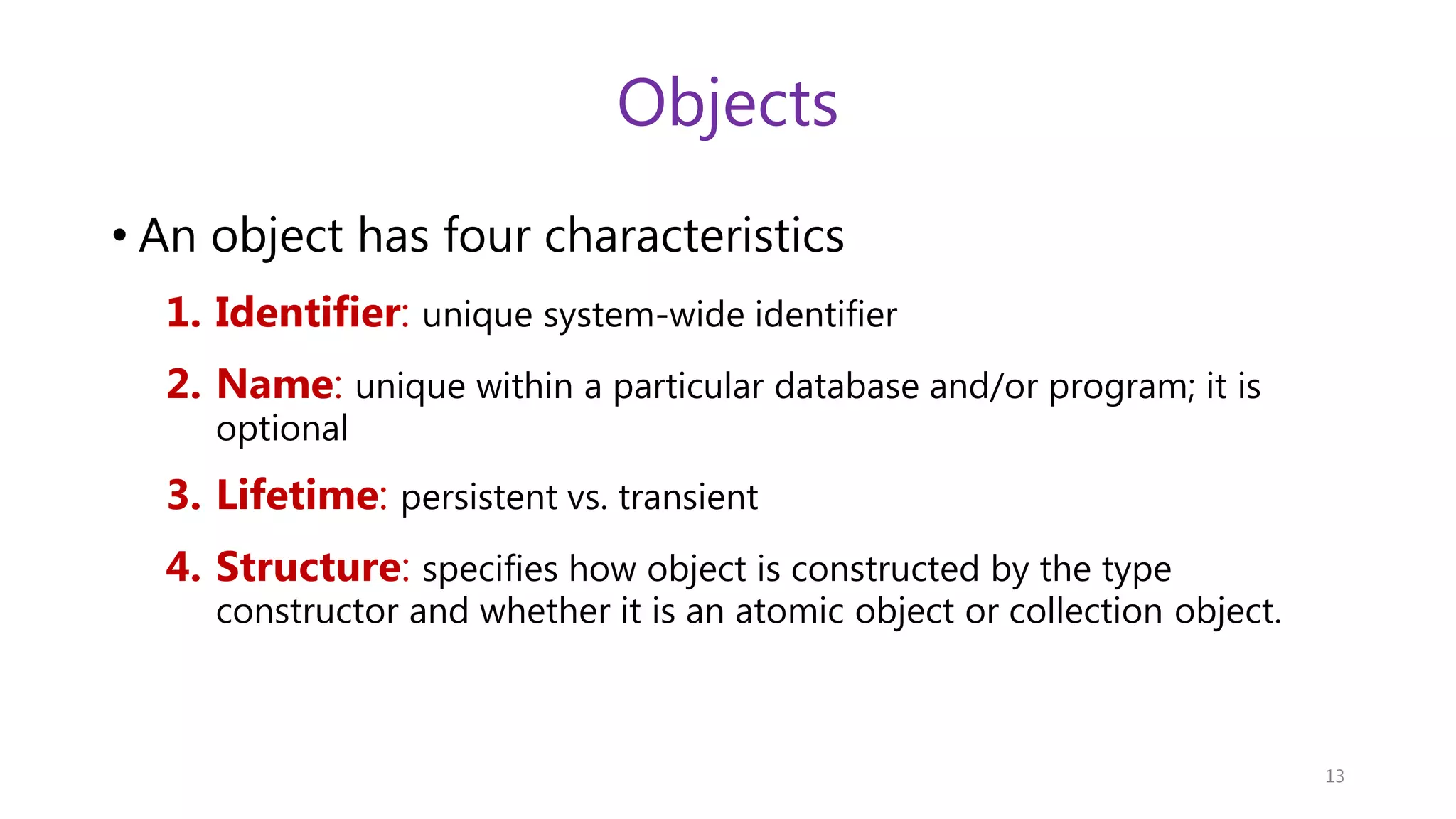 Objects • An object has four characteristics 1. Identifier: unique system-wide identifier 2. Name: unique within a particular database and/or program; it is optional 3. Lifetime: persistent vs. transient 4. Structure: specifies how object is constructed by the type constructor and whether it is an atomic object or collection object. 13 