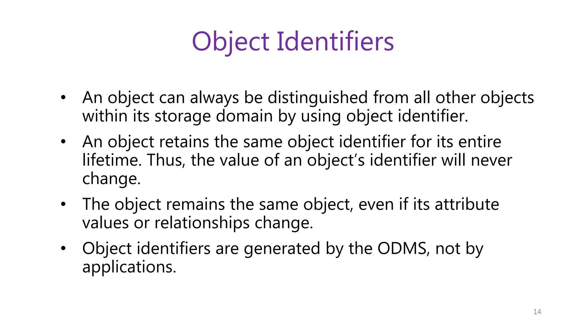 Object Identifiers • An object can always be distinguished from all other objects within its storage domain by using object identifier. • An object retains the same object identifier for its entire lifetime. Thus, the value of an object’s identifier will never change. • The object remains the same object, even if its attribute values or relationships change. • Object identifiers are generated by the ODMS, not by applications. 14 
