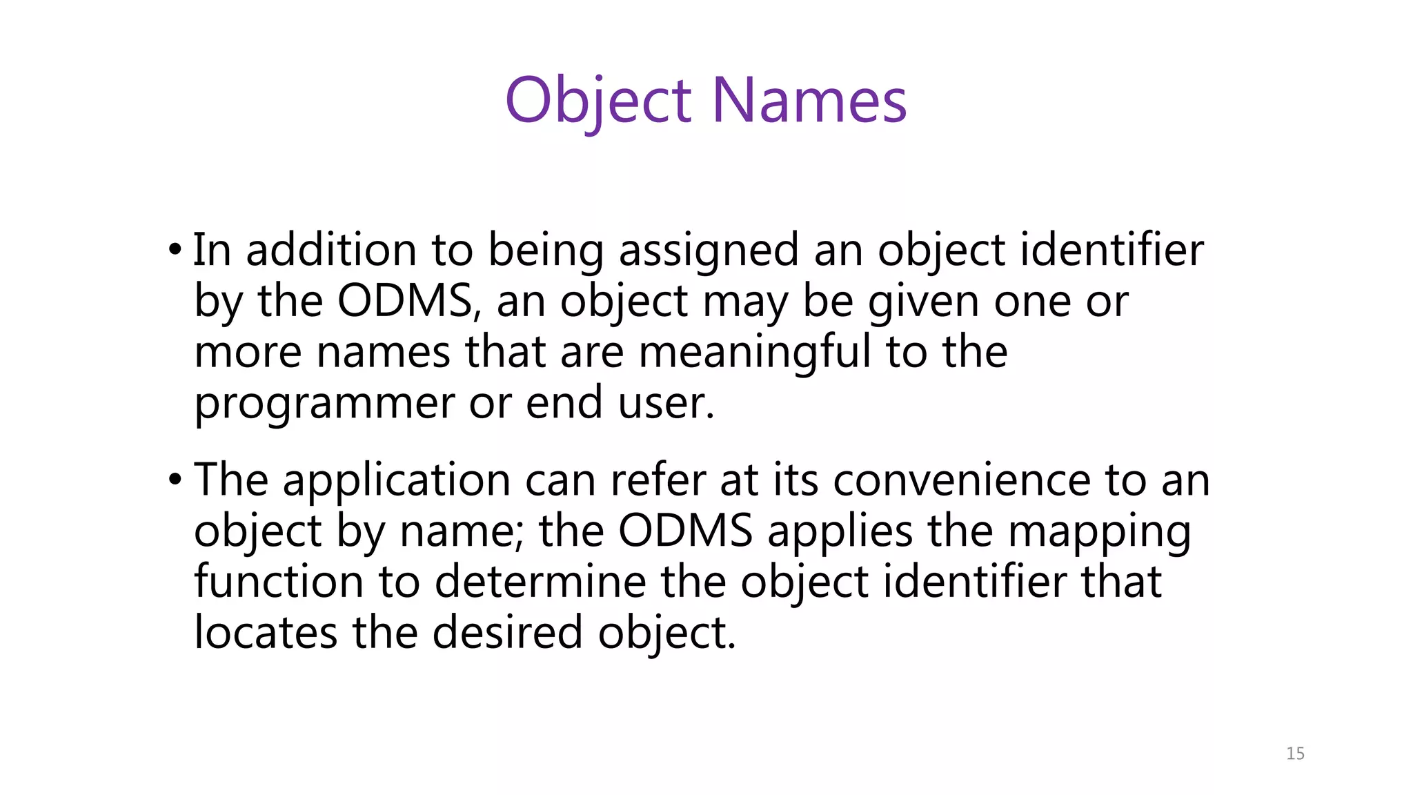 Object Names • In addition to being assigned an object identifier by the ODMS, an object may be given one or more names that are meaningful to the programmer or end user. • The application can refer at its convenience to an object by name; the ODMS applies the mapping function to determine the object identifier that locates the desired object. 15 
