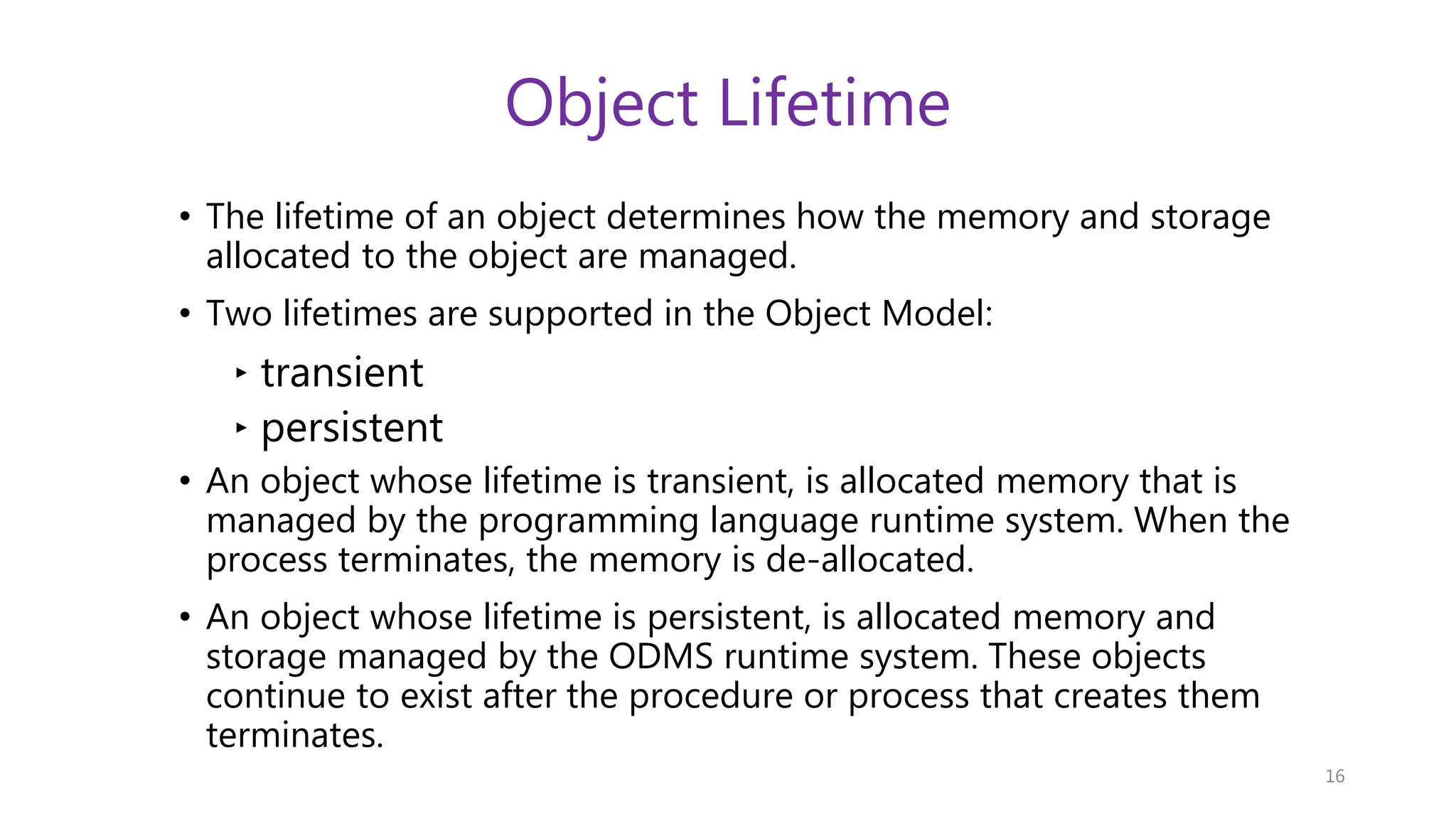 Object Lifetime • The lifetime of an object determines how the memory and storage allocated to the object are managed. • Two lifetimes are supported in the Object Model: ‣ transient ‣ persistent • An object whose lifetime is transient, is allocated memory that is managed by the programming language runtime system. When the process terminates, the memory is de-allocated. • An object whose lifetime is persistent, is allocated memory and storage managed by the ODMS runtime system. These objects continue to exist after the procedure or process that creates them terminates. 16 