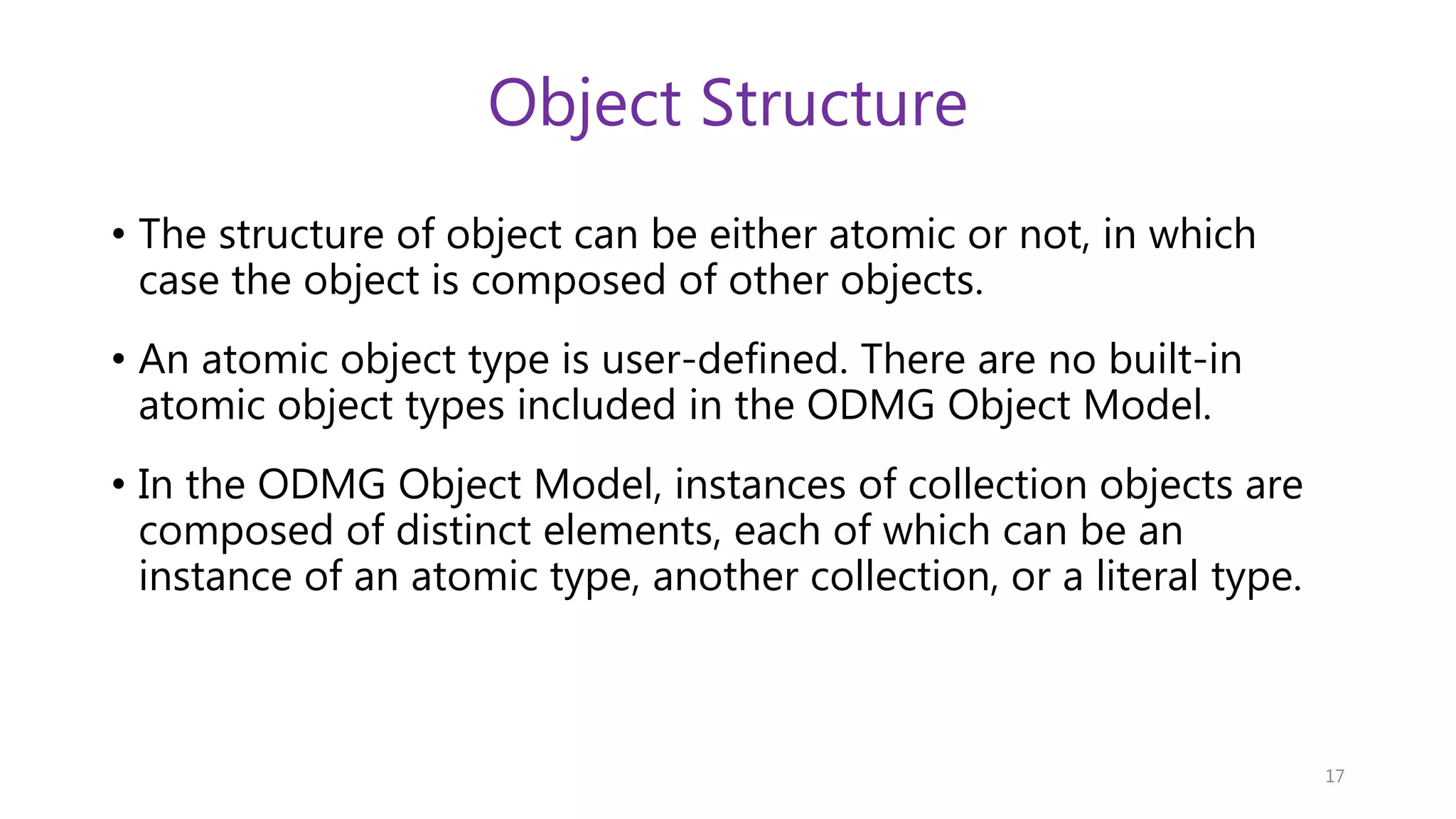 Object Structure • The structure of object can be either atomic or not, in which case the object is composed of other objects. • An atomic object type is user-defined. There are no built-in atomic object types included in the ODMG Object Model. • In the ODMG Object Model, instances of collection objects are composed of distinct elements, each of which can be an instance of an atomic type, another collection, or a literal type. 17 