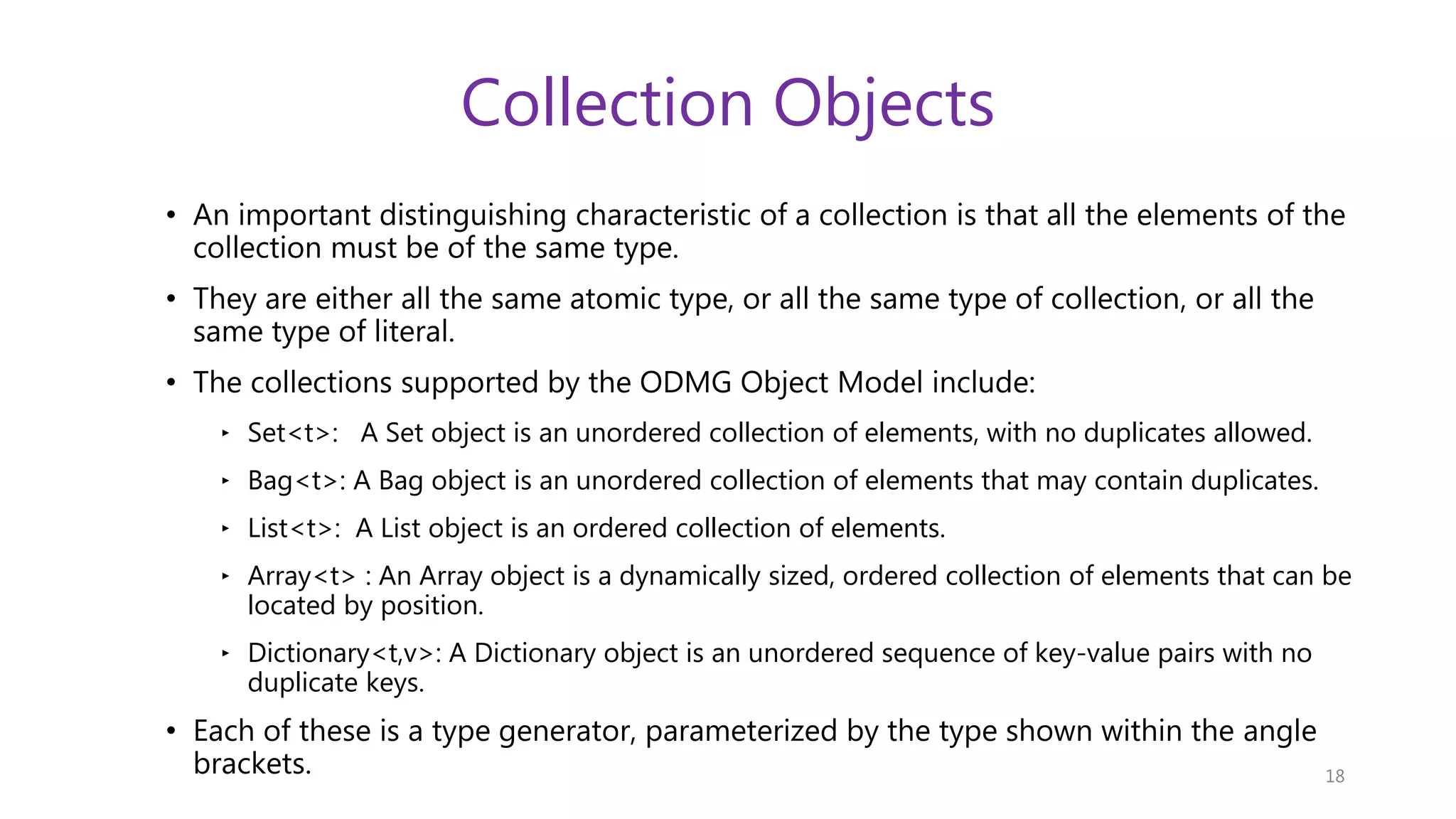 Collection Objects • An important distinguishing characteristic of a collection is that all the elements of the collection must be of the same type. • They are either all the same atomic type, or all the same type of collection, or all the same type of literal. • The collections supported by the ODMG Object Model include: ‣ Set<t>: A Set object is an unordered collection of elements, with no duplicates allowed. ‣ Bag<t>: A Bag object is an unordered collection of elements that may contain duplicates. ‣ List<t>: A List object is an ordered collection of elements. ‣ Array<t> : An Array object is a dynamically sized, ordered collection of elements that can be located by position. ‣ Dictionary<t,v>: A Dictionary object is an unordered sequence of key-value pairs with no duplicate keys. • Each of these is a type generator, parameterized by the type shown within the angle brackets. 18 