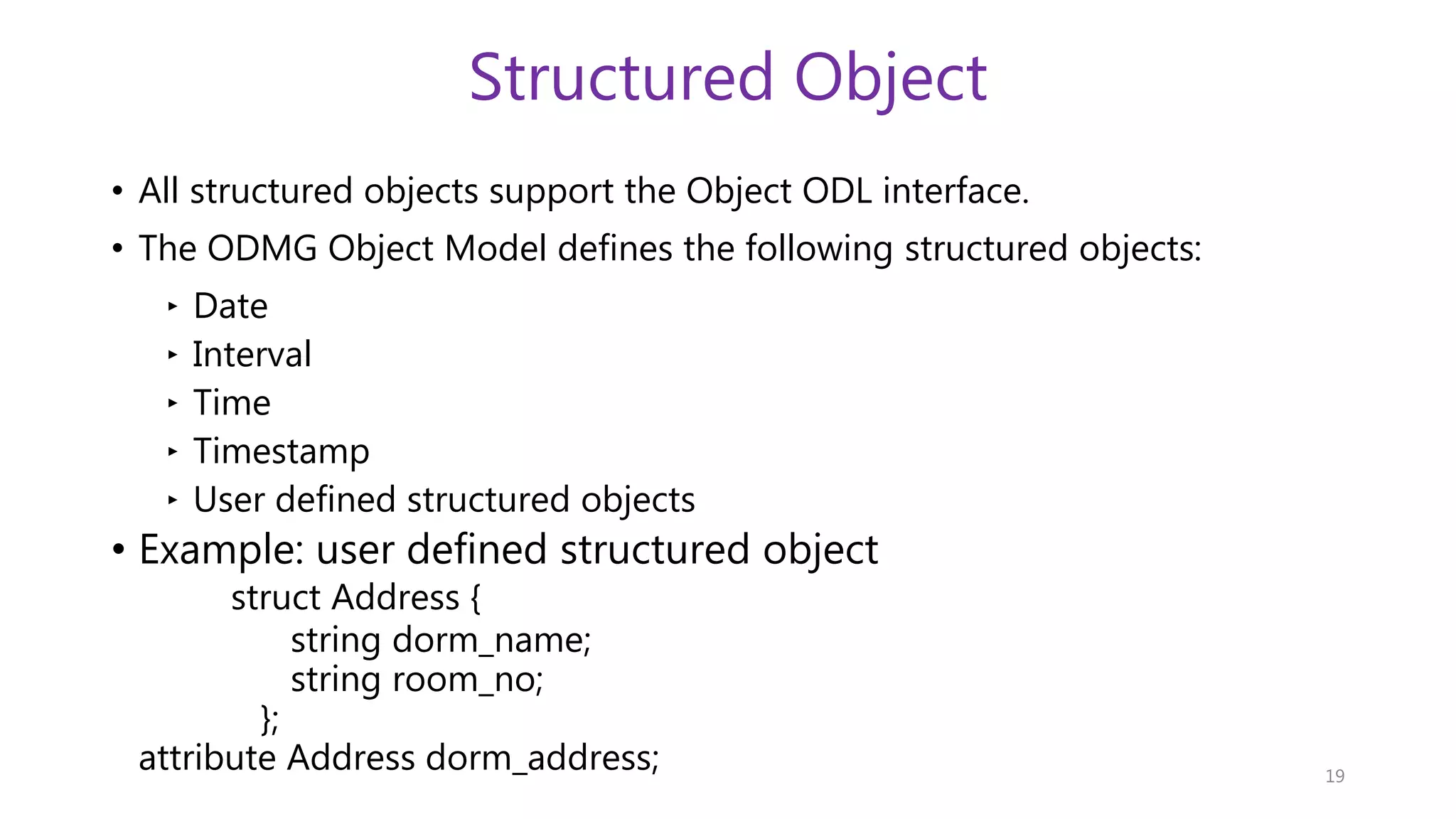 Structured Object • All structured objects support the Object ODL interface. • The ODMG Object Model defines the following structured objects: ‣ Date ‣ Interval ‣ Time ‣ Timestamp ‣ User defined structured objects • Example: user defined structured object struct Address { string dorm_name; string room_no; }; attribute Address dorm_address; 19 