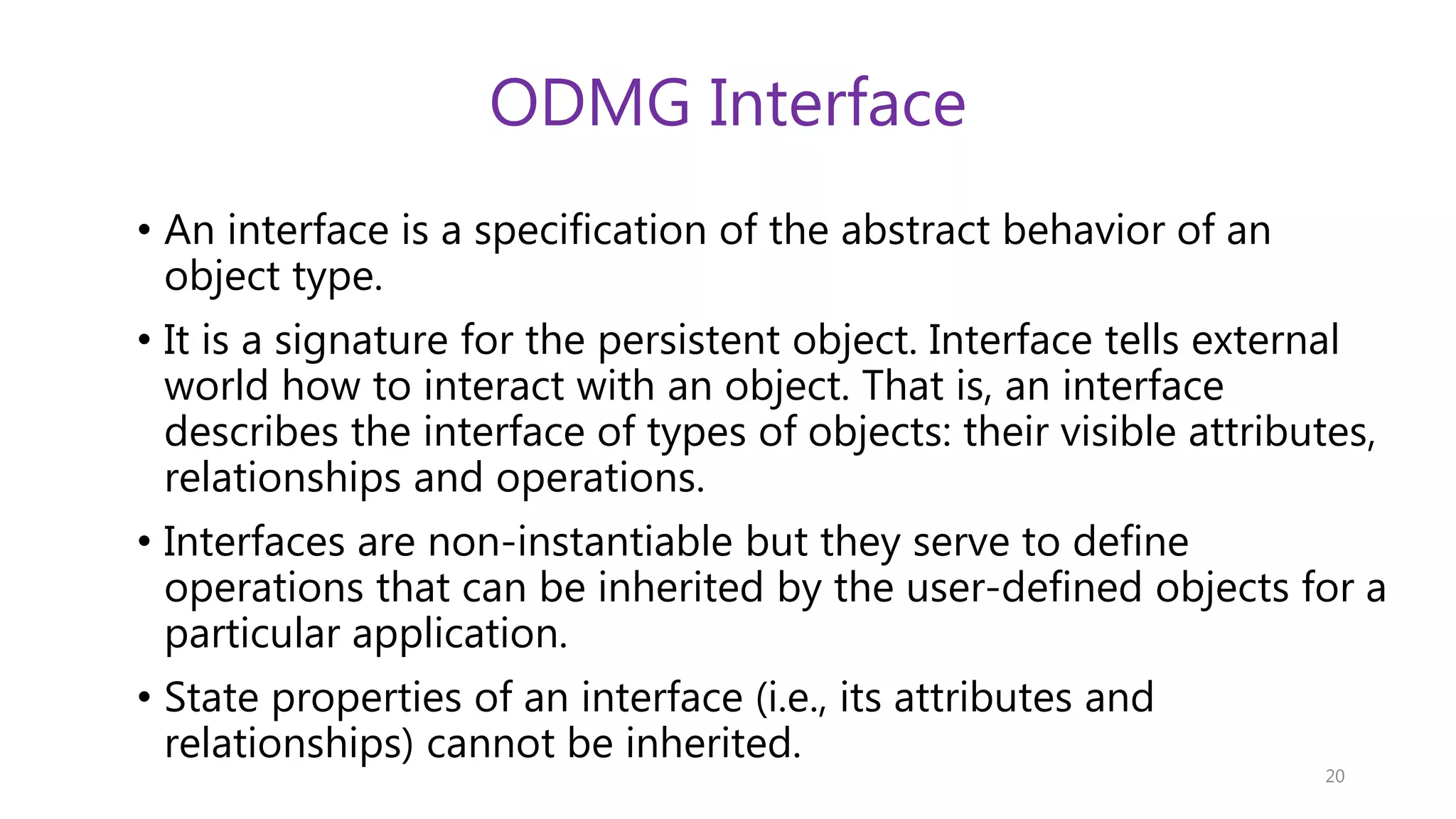 ODMG Interface • An interface is a specification of the abstract behavior of an object type. • It is a signature for the persistent object. Interface tells external world how to interact with an object. That is, an interface describes the interface of types of objects: their visible attributes, relationships and operations. • Interfaces are non-instantiable but they serve to define operations that can be inherited by the user-defined objects for a particular application. • State properties of an interface (i.e., its attributes and relationships) cannot be inherited. 20 