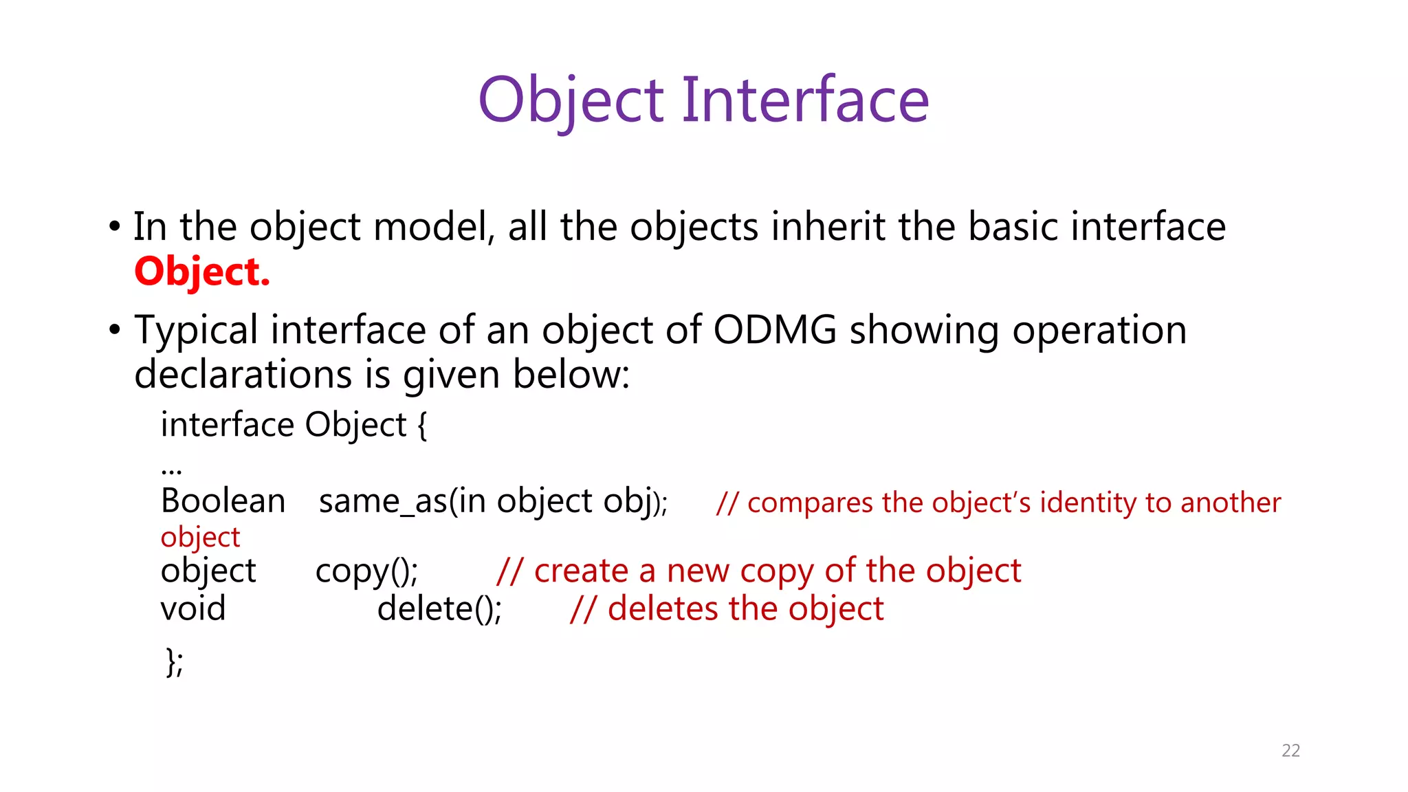 Object Interface • In the object model, all the objects inherit the basic interface Object. • Typical interface of an object of ODMG showing operation declarations is given below: interface Object { ... Boolean same_as(in object obj); // compares the object’s identity to another object object copy(); // create a new copy of the object void delete(); // deletes the object }; 22 