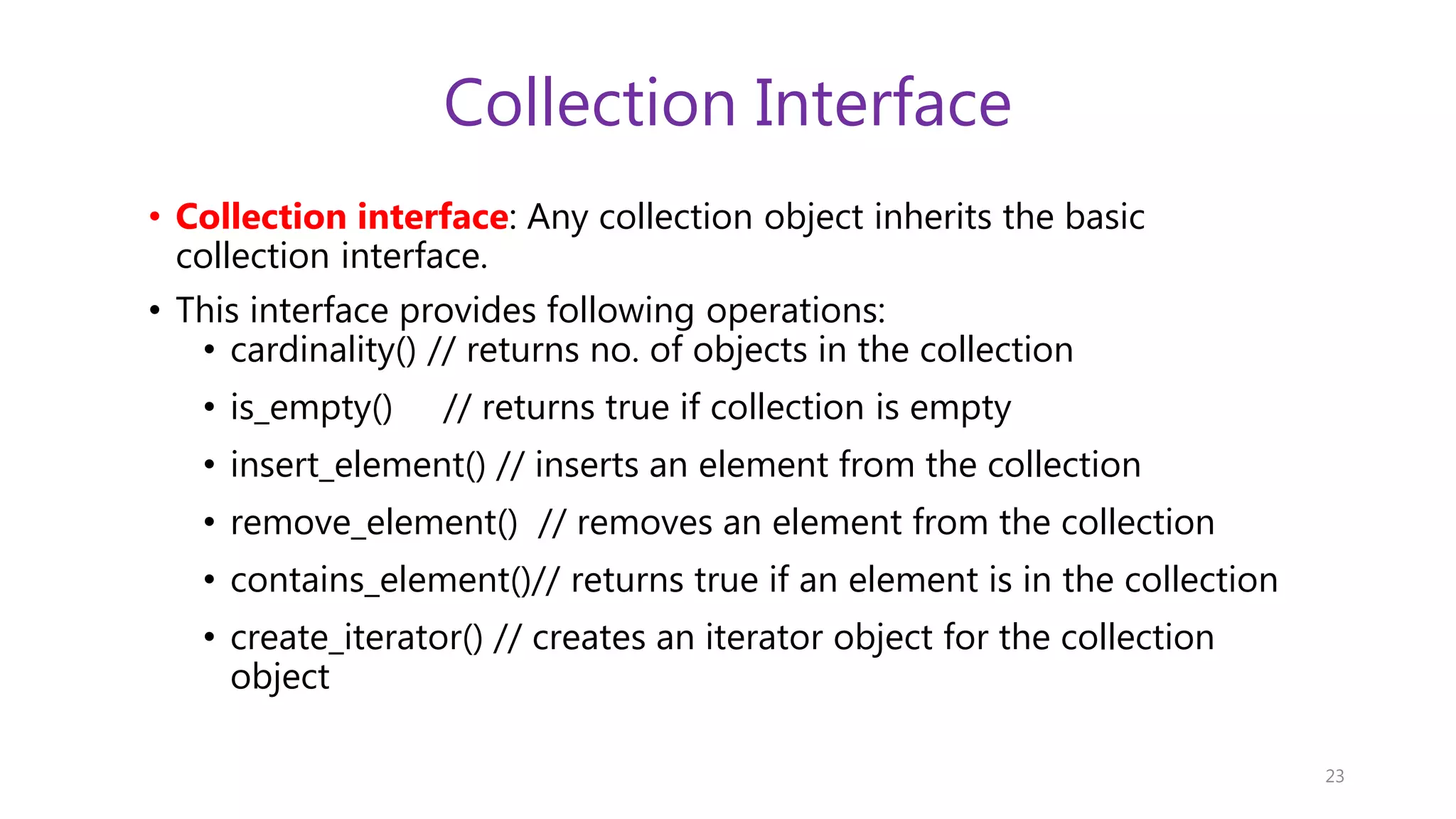 Collection Interface • Collection interface: Any collection object inherits the basic collection interface. • This interface provides following operations: • cardinality() // returns no. of objects in the collection • is_empty() // returns true if collection is empty • insert_element() // inserts an element from the collection • remove_element() // removes an element from the collection • contains_element()// returns true if an element is in the collection • create_iterator() // creates an iterator object for the collection object 23 