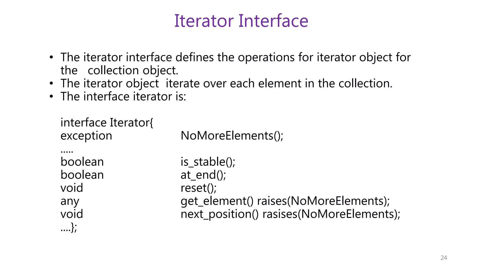 Iterator Interface • The iterator interface defines the operations for iterator object for the collection object. • The iterator object iterate over each element in the collection. • The interface iterator is: interface Iterator{ exception NoMoreElements(); ..... boolean is_stable(); boolean at_end(); void reset(); any get_element() raises(NoMoreElements); void next_position() rasises(NoMoreElements); ....}; 24 