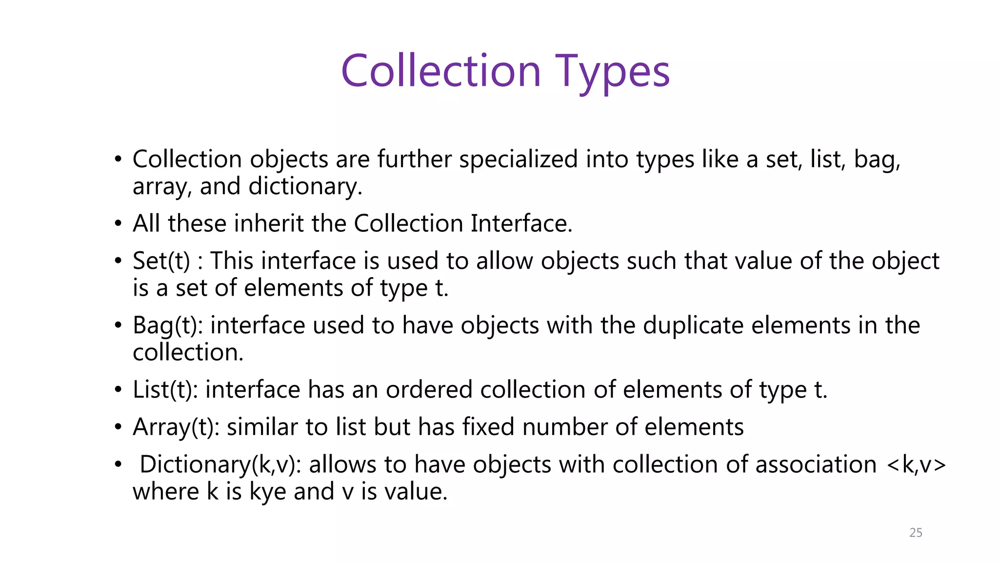 Collection Types • Collection objects are further specialized into types like a set, list, bag, array, and dictionary. • All these inherit the Collection Interface. • Set(t) : This interface is used to allow objects such that value of the object is a set of elements of type t. • Bag(t): interface used to have objects with the duplicate elements in the collection. • List(t): interface has an ordered collection of elements of type t. • Array(t): similar to list but has fixed number of elements • Dictionary(k,v): allows to have objects with collection of association <k,v> where k is kye and v is value. 25 