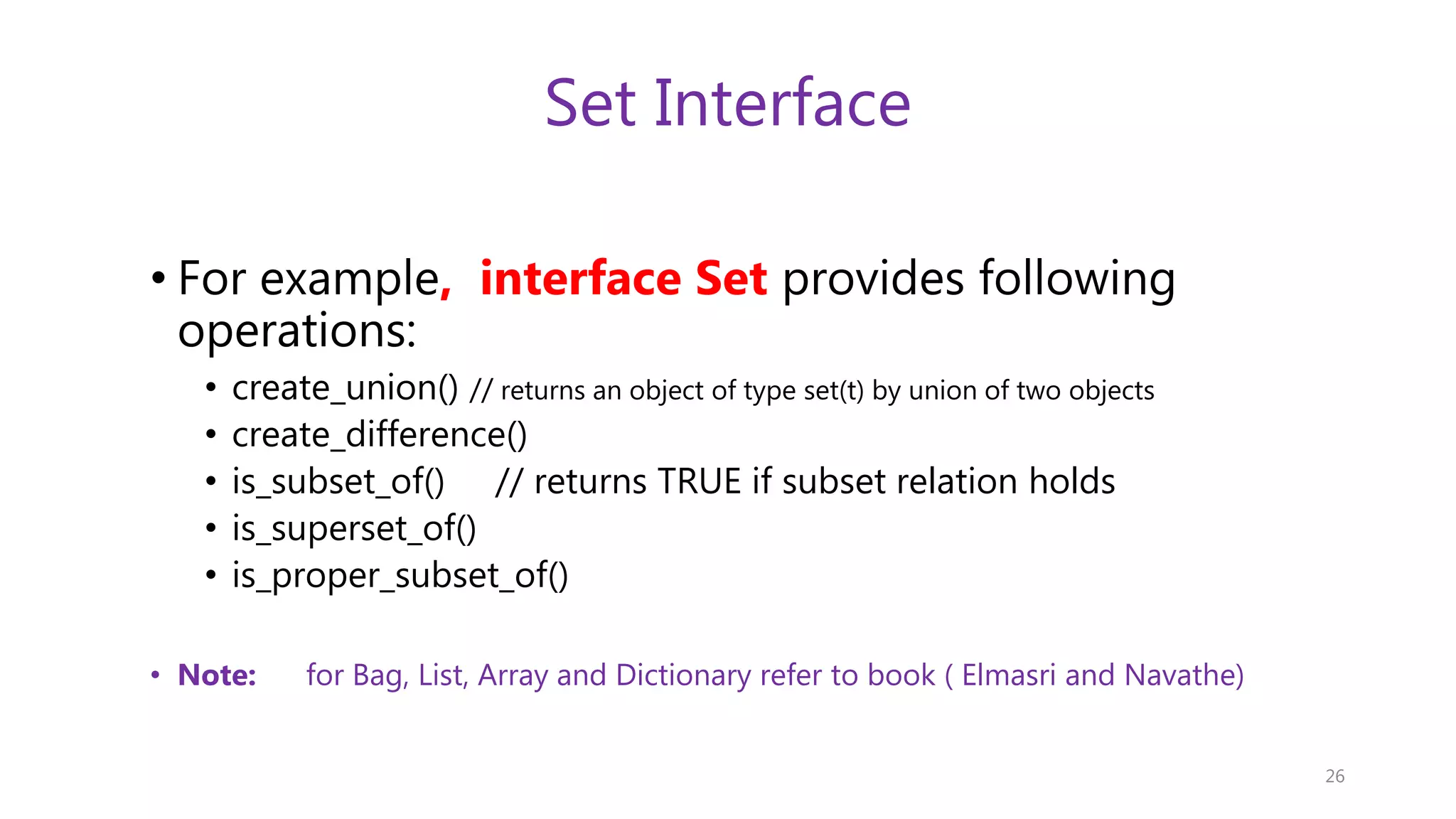 Set Interface • For example, interface Set provides following operations: • create_union() // returns an object of type set(t) by union of two objects • create_difference() • is_subset_of() // returns TRUE if subset relation holds • is_superset_of() • is_proper_subset_of() • Note: for Bag, List, Array and Dictionary refer to book ( Elmasri and Navathe) 26 