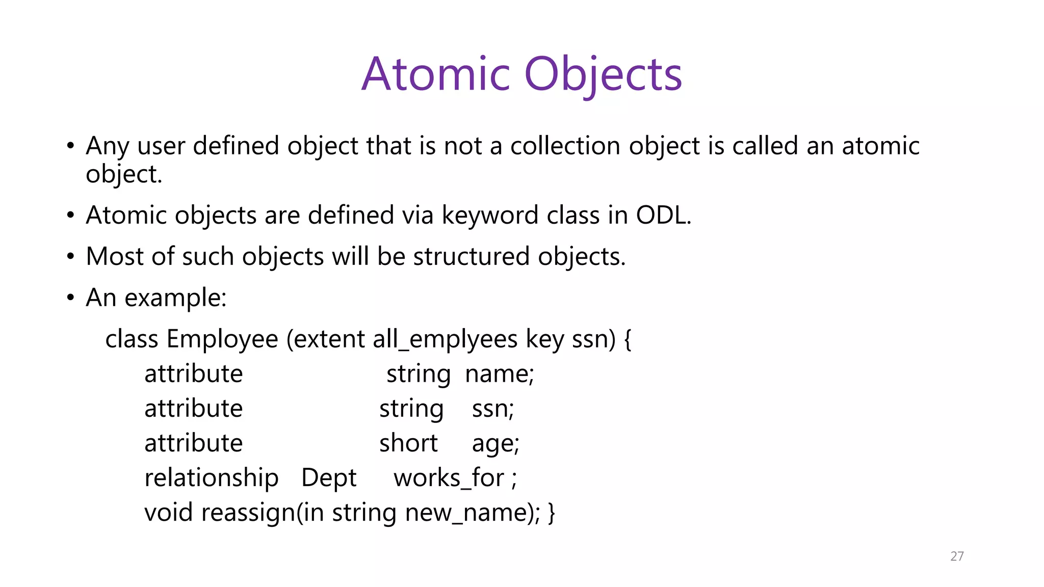 Atomic Objects • Any user defined object that is not a collection object is called an atomic object. • Atomic objects are defined via keyword class in ODL. • Most of such objects will be structured objects. • An example: class Employee (extent all_emplyees key ssn) { attribute string name; attribute string ssn; attribute short age; relationship Dept works_for ; void reassign(in string new_name); } 27 