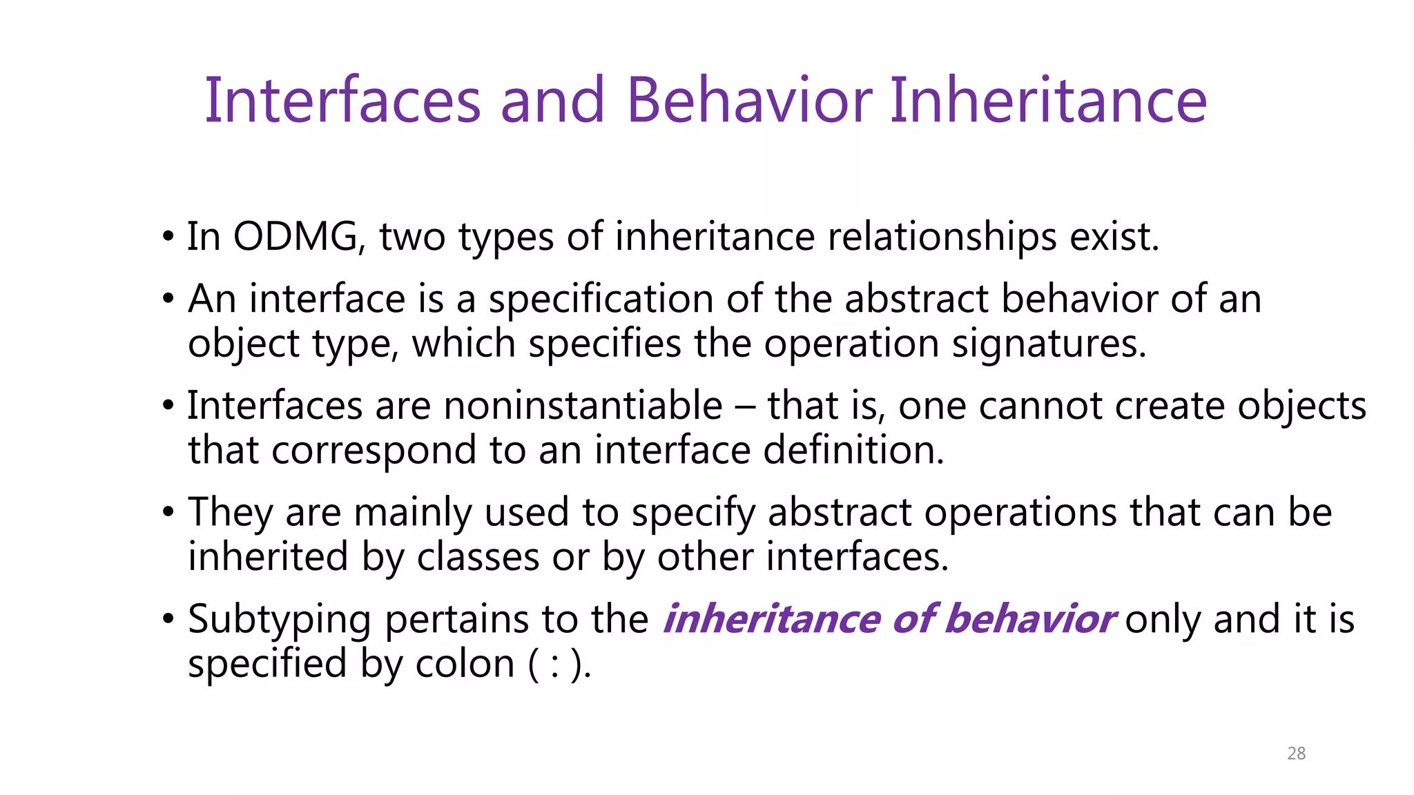 Interfaces and Behavior Inheritance • In ODMG, two types of inheritance relationships exist. • An interface is a specification of the abstract behavior of an object type, which specifies the operation signatures. • Interfaces are noninstantiable – that is, one cannot create objects that correspond to an interface definition. • They are mainly used to specify abstract operations that can be inherited by classes or by other interfaces. • Subtyping pertains to the inheritance of behavior only and it is specified by colon ( : ). 28 