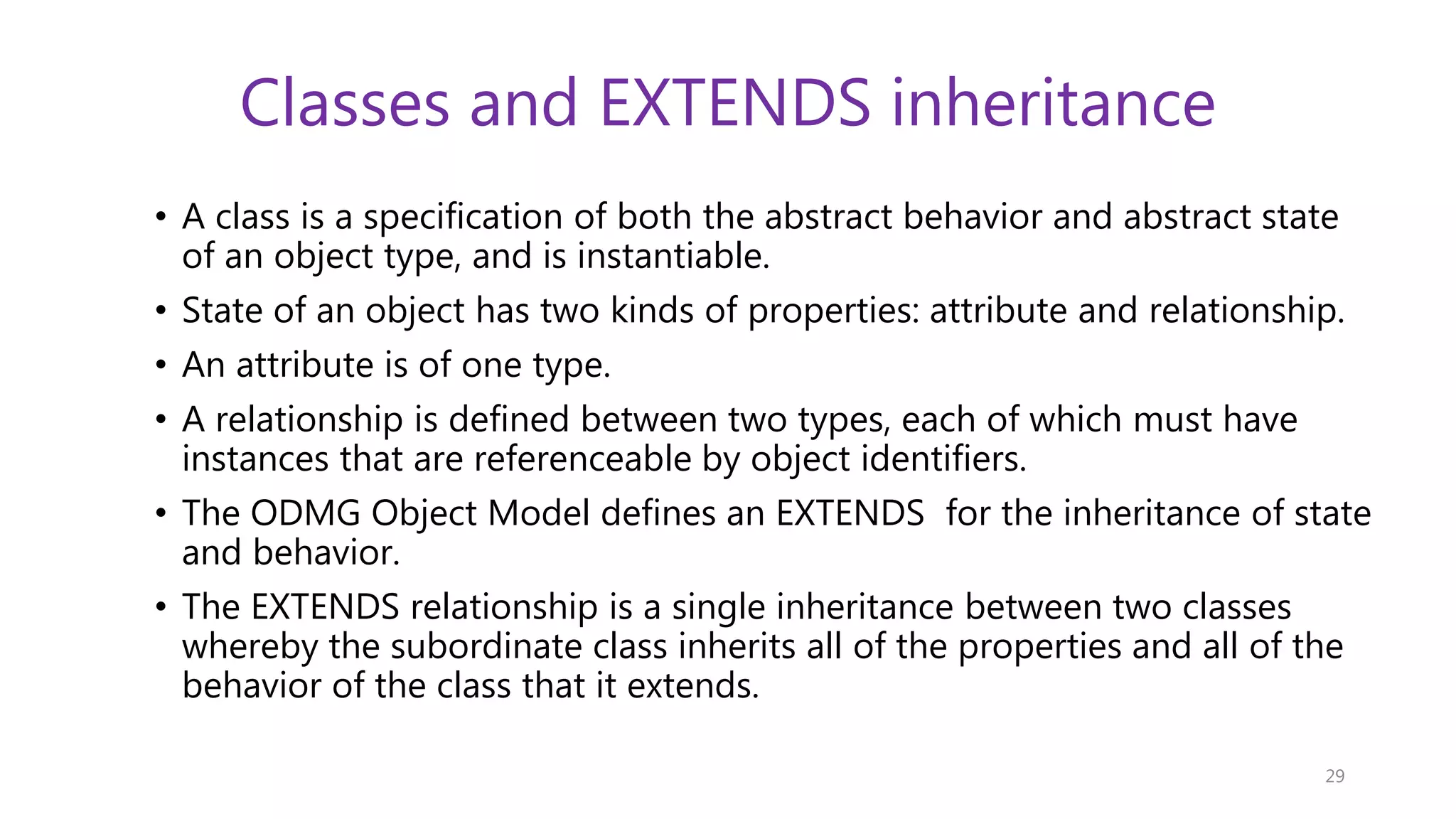 Classes and EXTENDS inheritance • A class is a specification of both the abstract behavior and abstract state of an object type, and is instantiable. • State of an object has two kinds of properties: attribute and relationship. • An attribute is of one type. • A relationship is defined between two types, each of which must have instances that are referenceable by object identifiers. • The ODMG Object Model defines an EXTENDS for the inheritance of state and behavior. • The EXTENDS relationship is a single inheritance between two classes whereby the subordinate class inherits all of the properties and all of the behavior of the class that it extends. 29 