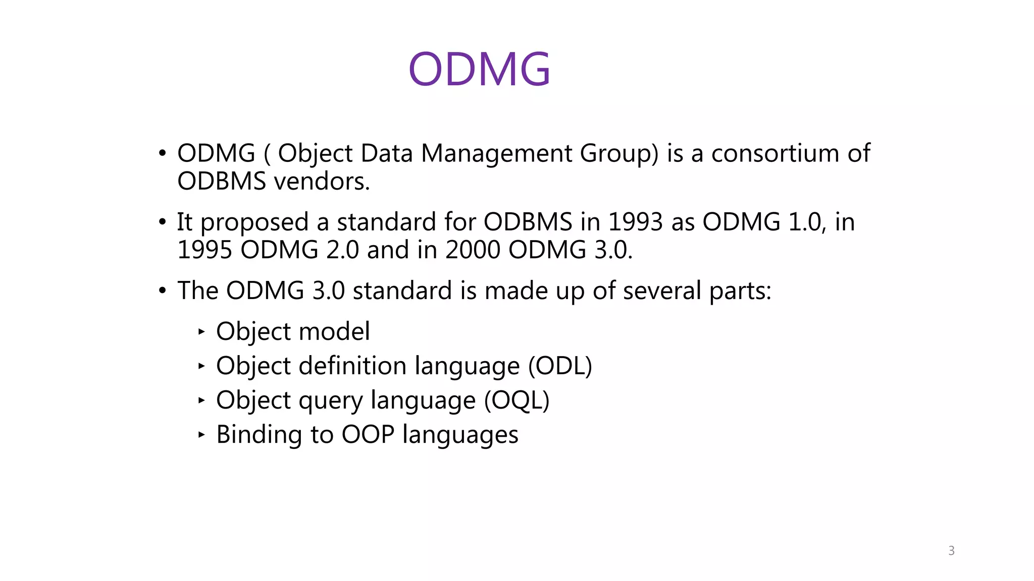 ODMG • ODMG ( Object Data Management Group) is a consortium of ODBMS vendors. • It proposed a standard for ODBMS in 1993 as ODMG 1.0, in 1995 ODMG 2.0 and in 2000 ODMG 3.0. • The ODMG 3.0 standard is made up of several parts: ‣ Object model ‣ Object definition language (ODL) ‣ Object query language (OQL) ‣ Binding to OOP languages 3 