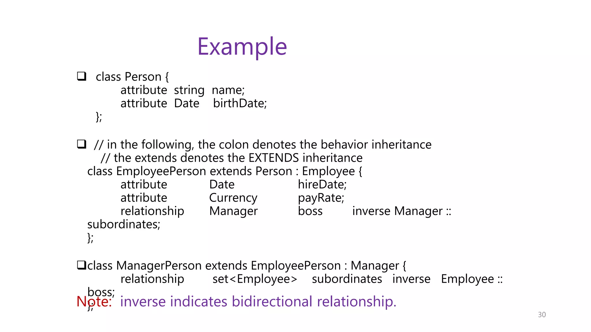 Example  class Person { attribute string name; attribute Date birthDate; };  // in the following, the colon denotes the behavior inheritance // the extends denotes the EXTENDS inheritance class EmployeePerson extends Person : Employee { attribute Date hireDate; attribute Currency payRate; relationship Manager boss inverse Manager :: subordinates; }; class ManagerPerson extends EmployeePerson : Manager { relationship set<Employee> subordinates inverse Employee :: boss; }; 30 Note: inverse indicates bidirectional relationship. 