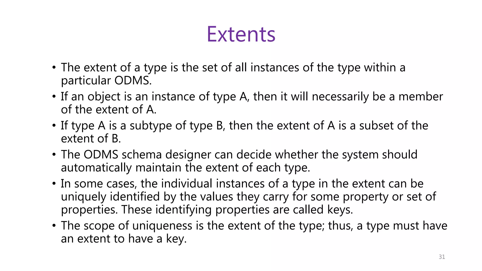 Extents • The extent of a type is the set of all instances of the type within a particular ODMS. • If an object is an instance of type A, then it will necessarily be a member of the extent of A. • If type A is a subtype of type B, then the extent of A is a subset of the extent of B. • The ODMS schema designer can decide whether the system should automatically maintain the extent of each type. • In some cases, the individual instances of a type in the extent can be uniquely identified by the values they carry for some property or set of properties. These identifying properties are called keys. • The scope of uniqueness is the extent of the type; thus, a type must have an extent to have a key. 31 
