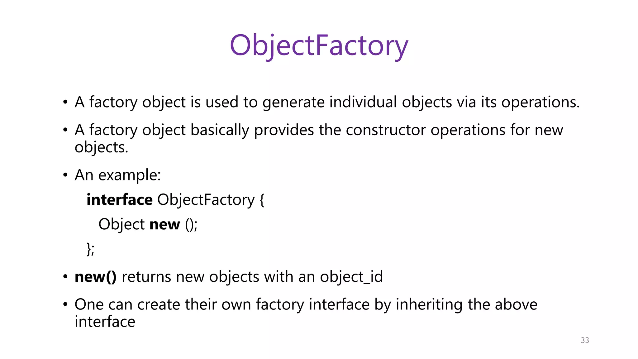 ObjectFactory • A factory object is used to generate individual objects via its operations. • A factory object basically provides the constructor operations for new objects. • An example: interface ObjectFactory { Object new (); }; • new() returns new objects with an object_id • One can create their own factory interface by inheriting the above interface 33 