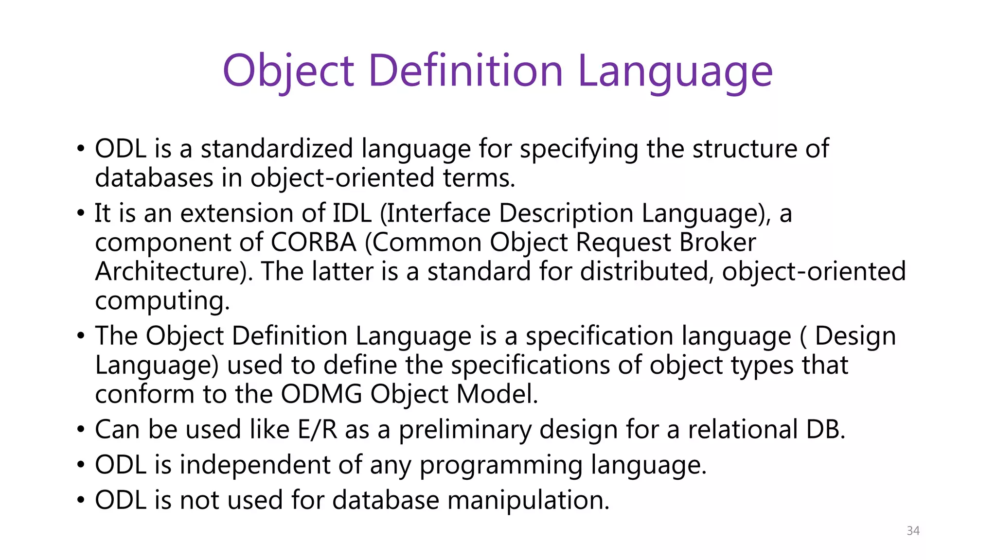 Object Definition Language • ODL is a standardized language for specifying the structure of databases in object-oriented terms. • It is an extension of IDL (Interface Description Language), a component of CORBA (Common Object Request Broker Architecture). The latter is a standard for distributed, object-oriented computing. • The Object Definition Language is a specification language ( Design Language) used to define the specifications of object types that conform to the ODMG Object Model. • Can be used like E/R as a preliminary design for a relational DB. • ODL is independent of any programming language. • ODL is not used for database manipulation. 34 