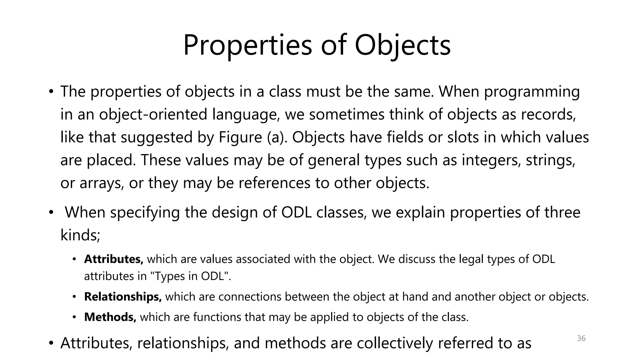 Properties of Objects • The properties of objects in a class must be the same. When programming in an object-oriented language, we sometimes think of objects as records, like that suggested by Figure (a). Objects have fields or slots in which values are placed. These values may be of general types such as integers, strings, or arrays, or they may be references to other objects. • When specifying the design of ODL classes, we explain properties of three kinds; • Attributes, which are values associated with the object. We discuss the legal types of ODL attributes in "Types in ODL". • Relationships, which are connections between the object at hand and another object or objects. • Methods, which are functions that may be applied to objects of the class. • Attributes, relationships, and methods are collectively referred to as 36 