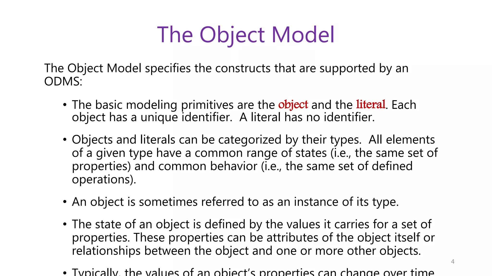 The Object Model The Object Model specifies the constructs that are supported by an ODMS: • The basic modeling primitives are the object and the literal. Each object has a unique identifier. A literal has no identifier. • Objects and literals can be categorized by their types. All elements of a given type have a common range of states (i.e., the same set of properties) and common behavior (i.e., the same set of defined operations). • An object is sometimes referred to as an instance of its type. • The state of an object is defined by the values it carries for a set of properties. These properties can be attributes of the object itself or relationships between the object and one or more other objects. 4 