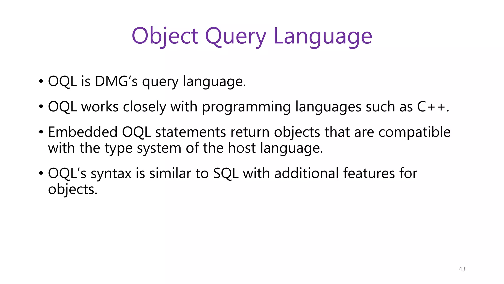 Object Query Language • OQL is DMG’s query language. • OQL works closely with programming languages such as C++. • Embedded OQL statements return objects that are compatible with the type system of the host language. • OQL’s syntax is similar to SQL with additional features for objects. 43 